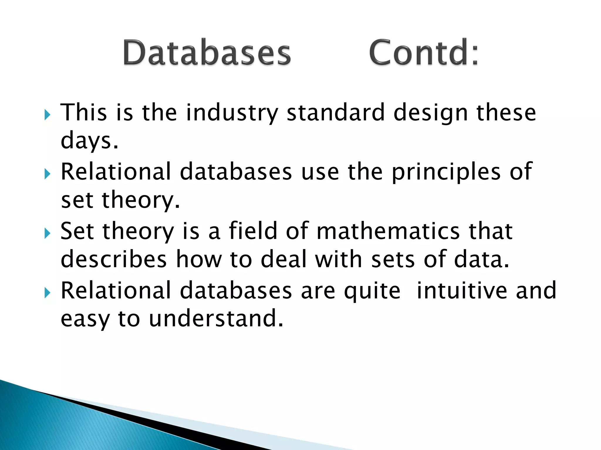    This is the industry standard design these
    days.
   Relational databases use the principles of
    set theory.
   Set theory is a field of mathematics that
    describes how to deal with sets of data.
   Relational databases are quite intuitive and
    easy to understand.
 