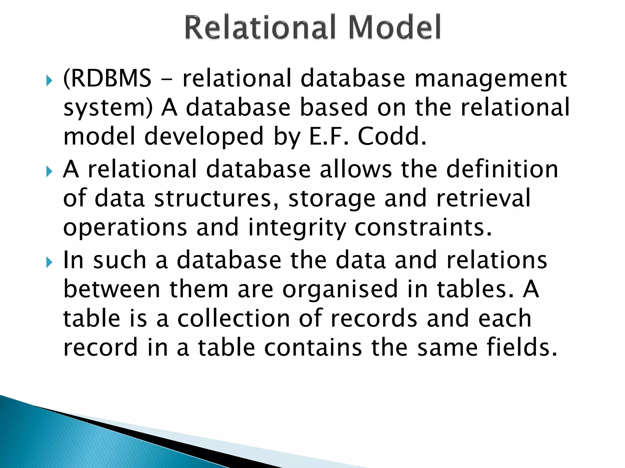    (RDBMS - relational database management
    system) A database based on the relational
    model developed by E.F. Codd.
   A relational database allows the definition
    of data structures, storage and retrieval
    operations and integrity constraints.
   In such a database the data and relations
    between them are organised in tables. A
    table is a collection of records and each
    record in a table contains the same fields.
 