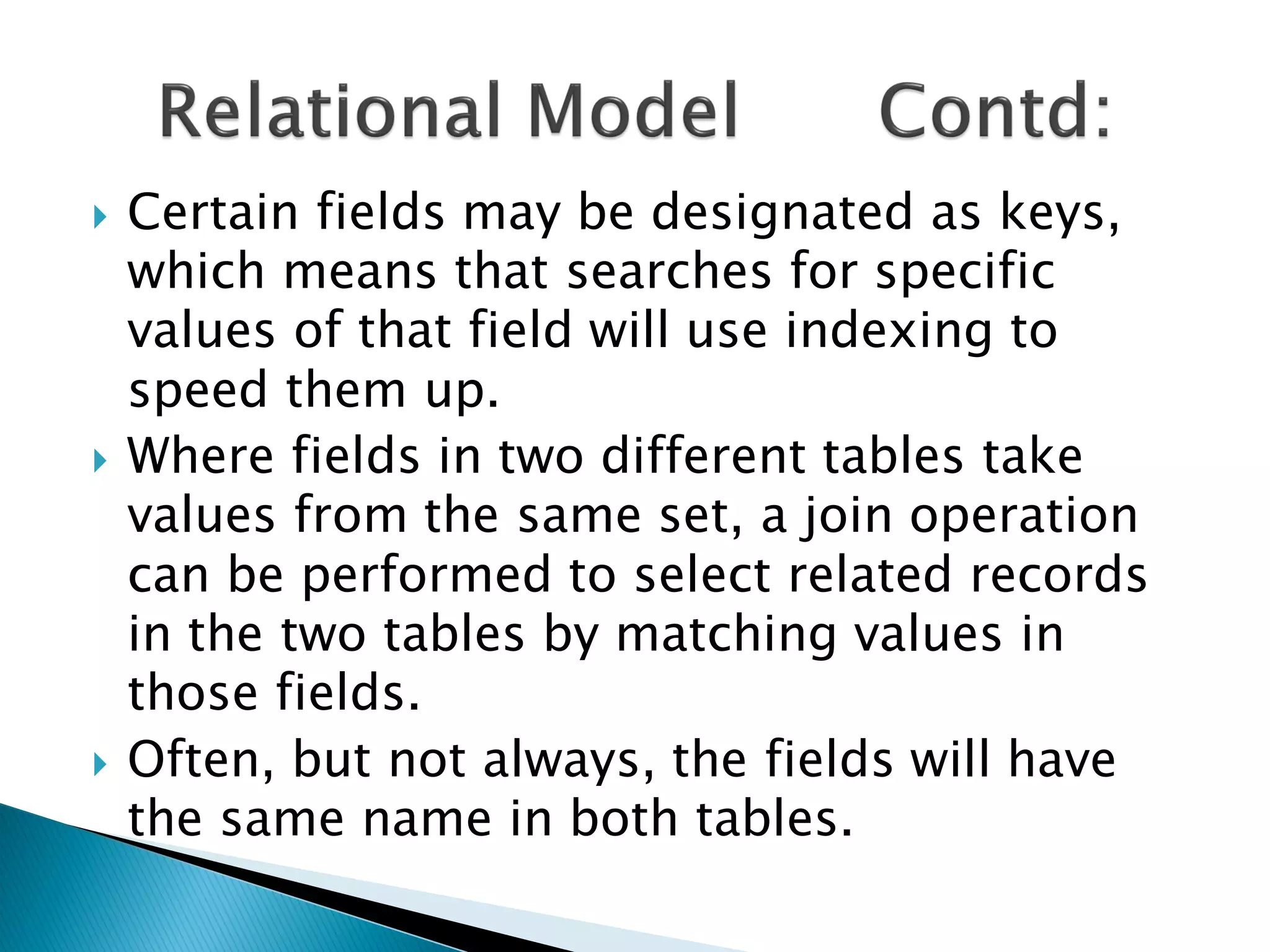    Certain fields may be designated as keys,
    which means that searches for specific
    values of that field will use indexing to
    speed them up.
   Where fields in two different tables take
    values from the same set, a join operation
    can be performed to select related records
    in the two tables by matching values in
    those fields.
   Often, but not always, the fields will have
    the same name in both tables.
 