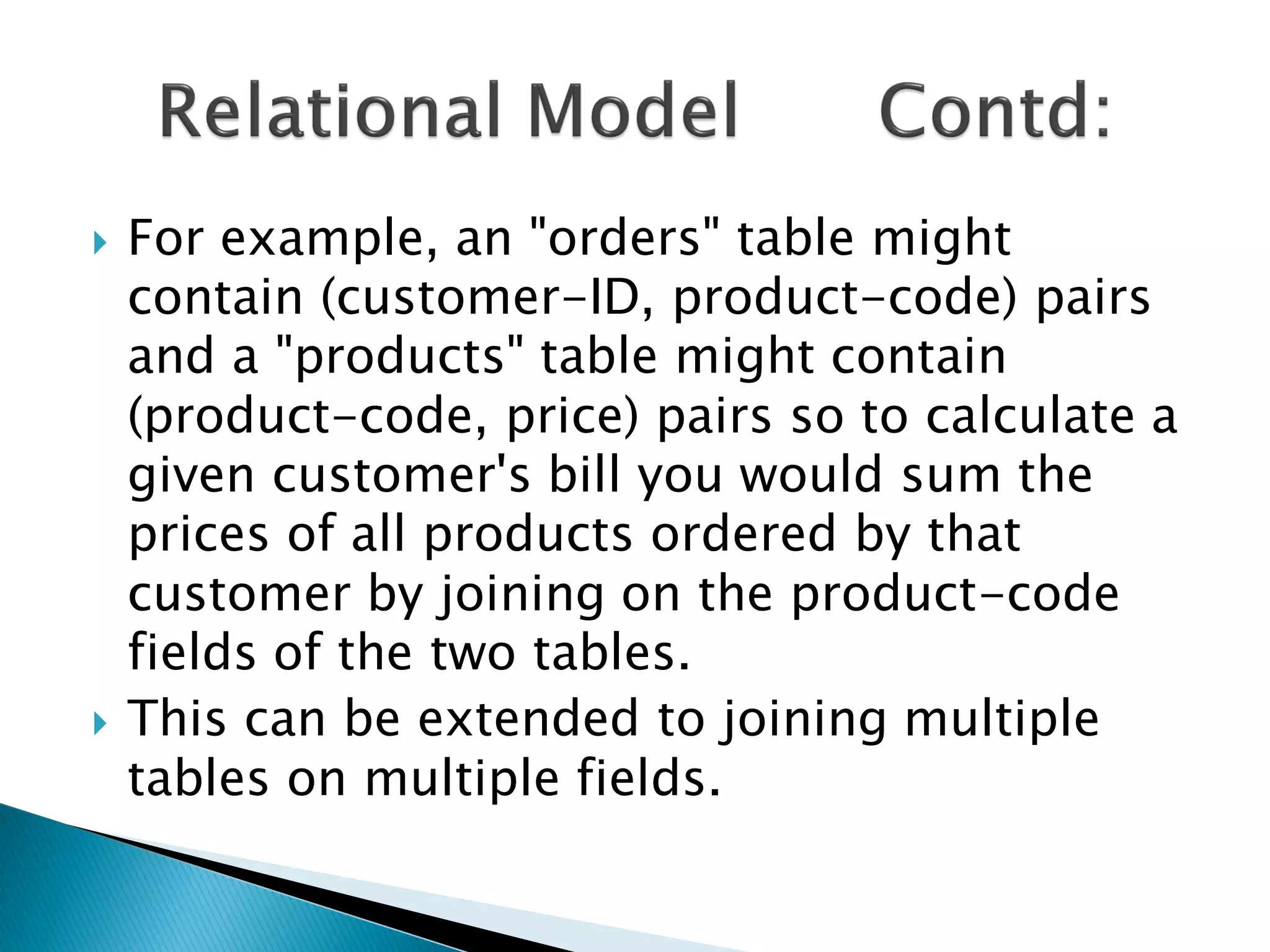   For example, an "orders" table might
    contain (customer-ID, product-code) pairs
    and a "products" table might contain
    (product-code, price) pairs so to calculate a
    given customer's bill you would sum the
    prices of all products ordered by that
    customer by joining on the product-code
    fields of the two tables.
   This can be extended to joining multiple
    tables on multiple fields.
 