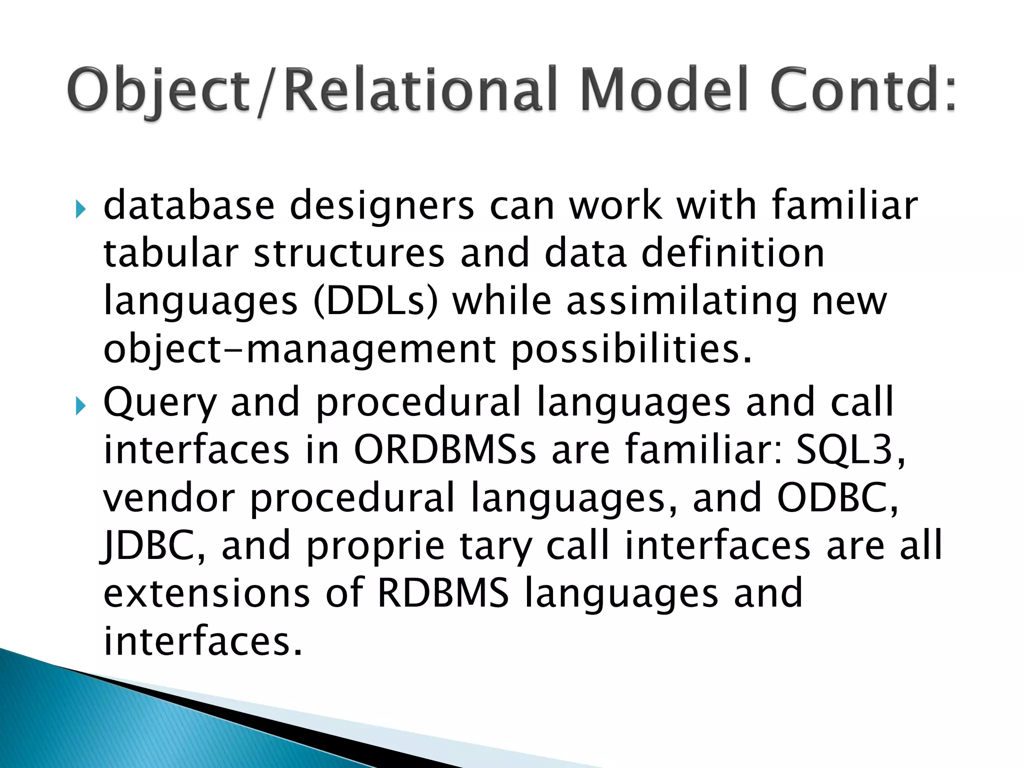    database designers can work with familiar
    tabular structures and data definition
    languages (DDLs) while assimilating new
    object-management possibilities.
   Query and procedural languages and call
    interfaces in ORDBMSs are familiar: SQL3,
    vendor procedural languages, and ODBC,
    JDBC, and proprie tary call interfaces are all
    extensions of RDBMS languages and
    interfaces.
 