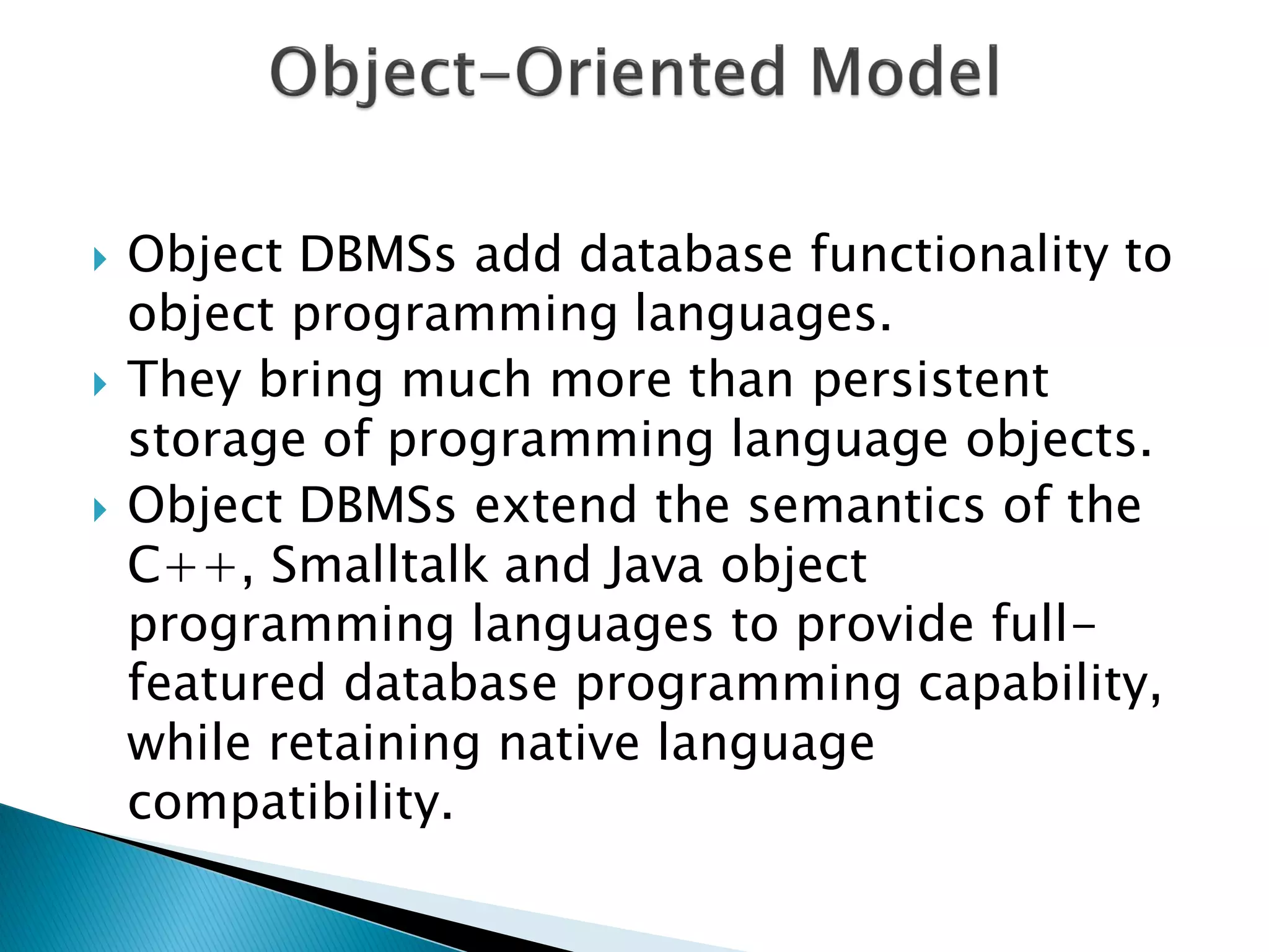    Object DBMSs add database functionality to
    object programming languages.
   They bring much more than persistent
    storage of programming language objects.
   Object DBMSs extend the semantics of the
    C++, Smalltalk and Java object
    programming languages to provide full-
    featured database programming capability,
    while retaining native language
    compatibility.
 
