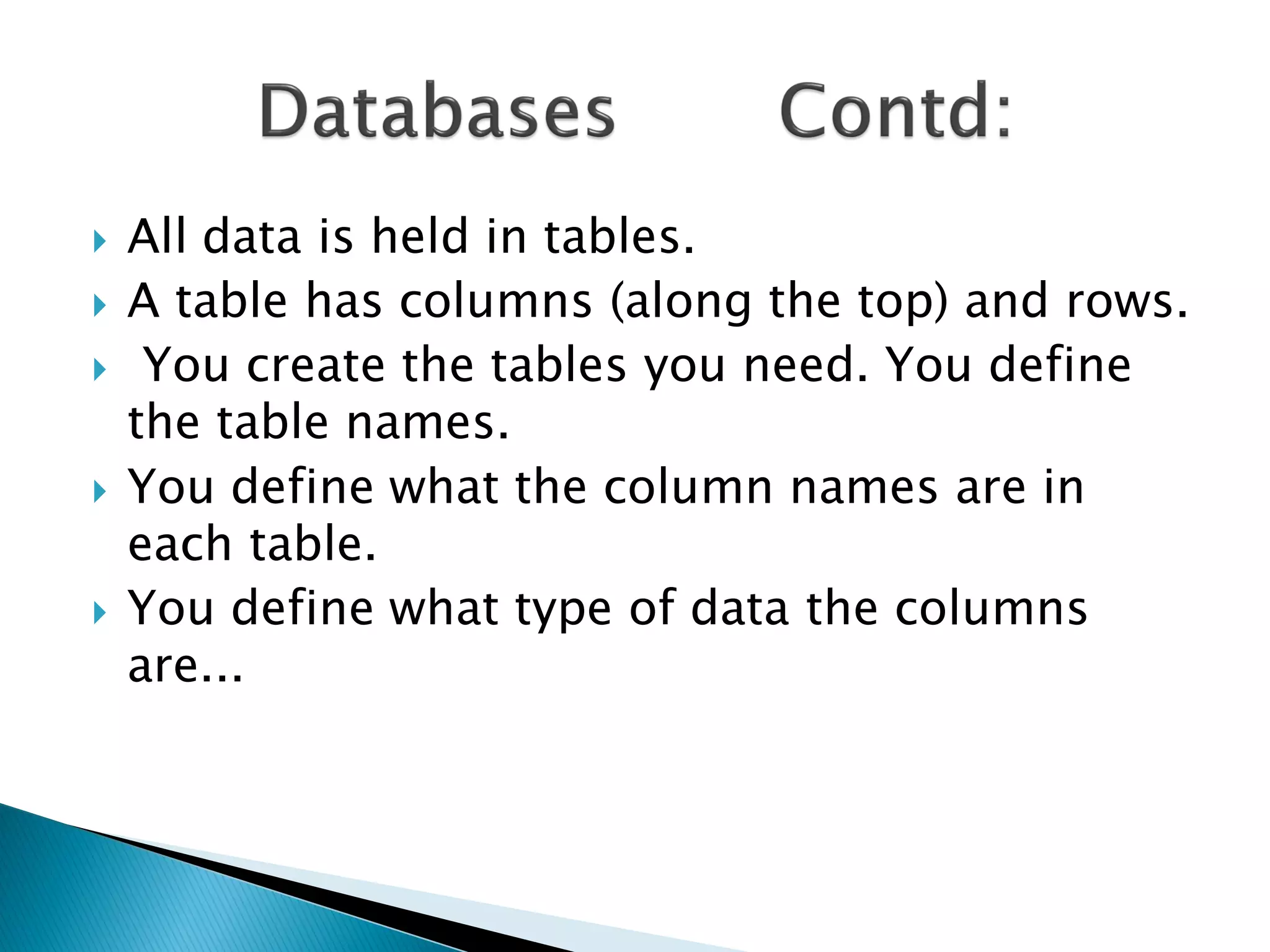    All data is held in tables.
   A table has columns (along the top) and rows.
    You create the tables you need. You define
    the table names.
   You define what the column names are in
    each table.
   You define what type of data the columns
    are...
 