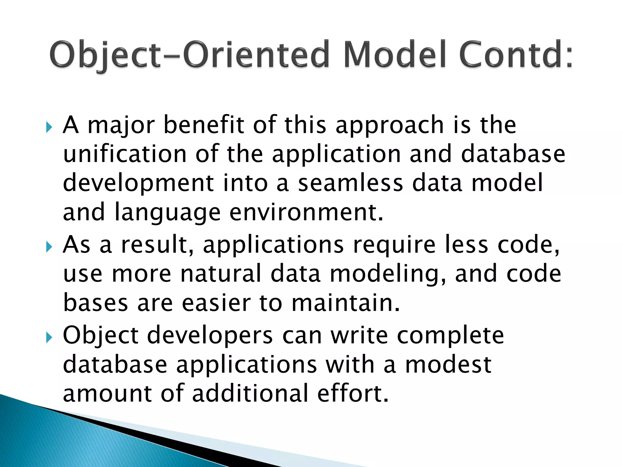    A major benefit of this approach is the
    unification of the application and database
    development into a seamless data model
    and language environment.
   As a result, applications require less code,
    use more natural data modeling, and code
    bases are easier to maintain.
   Object developers can write complete
    database applications with a modest
    amount of additional effort.
 