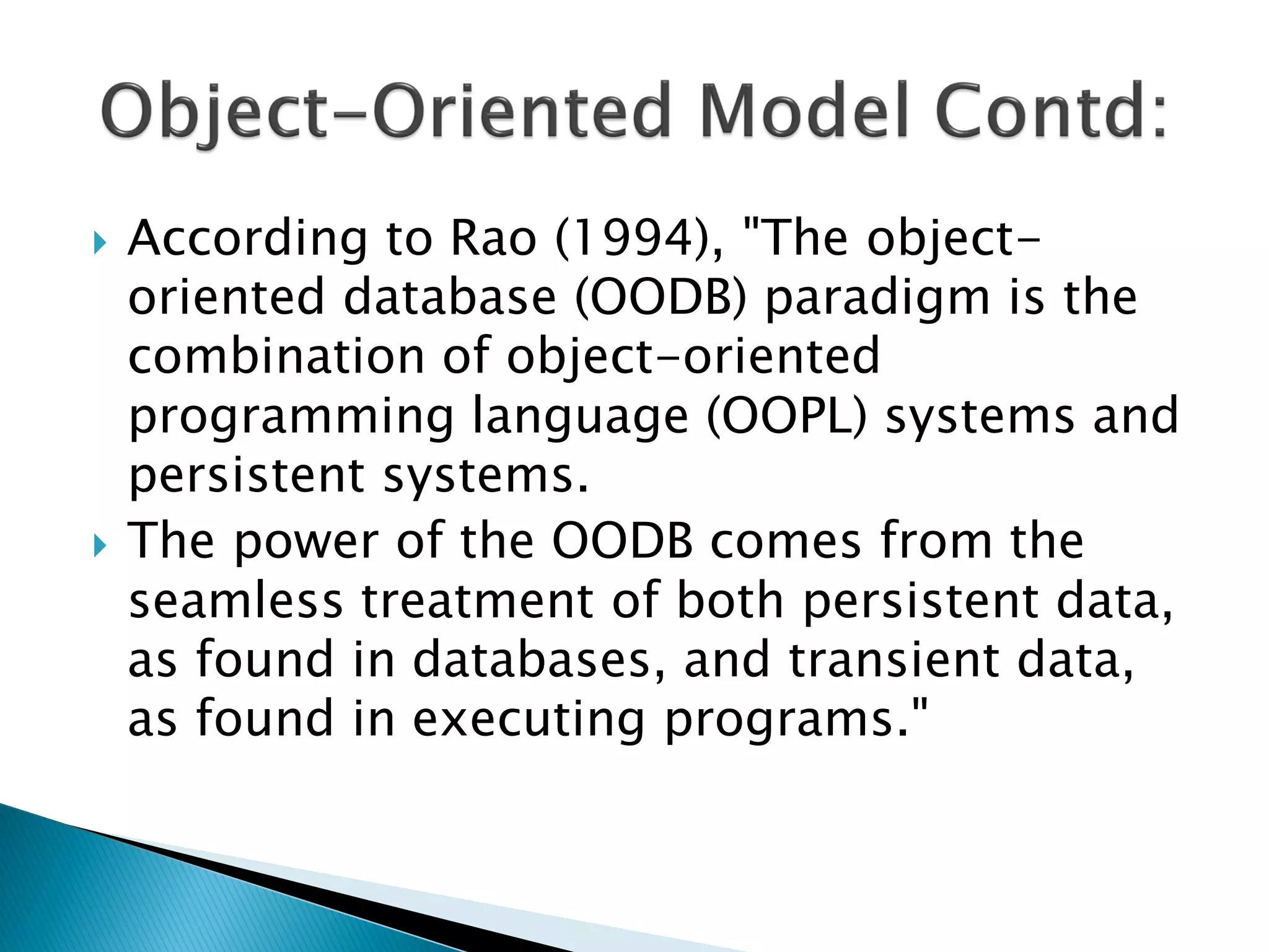    According to Rao (1994), "The object-
    oriented database (OODB) paradigm is the
    combination of object-oriented
    programming language (OOPL) systems and
    persistent systems.
   The power of the OODB comes from the
    seamless treatment of both persistent data,
    as found in databases, and transient data,
    as found in executing programs."
 