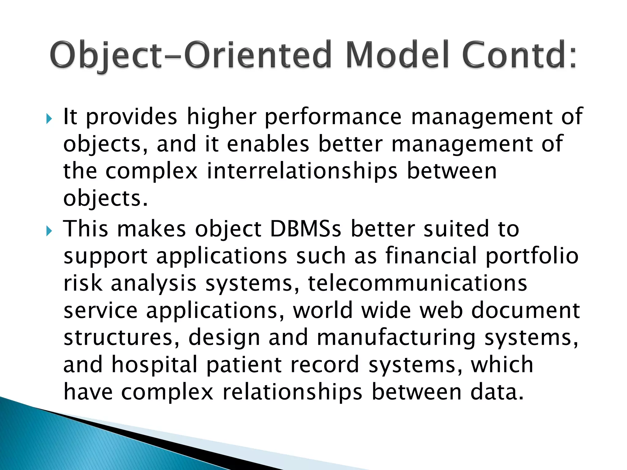    It provides higher performance management of
    objects, and it enables better management of
    the complex interrelationships between
    objects.
   This makes object DBMSs better suited to
    support applications such as financial portfolio
    risk analysis systems, telecommunications
    service applications, world wide web document
    structures, design and manufacturing systems,
    and hospital patient record systems, which
    have complex relationships between data.
 