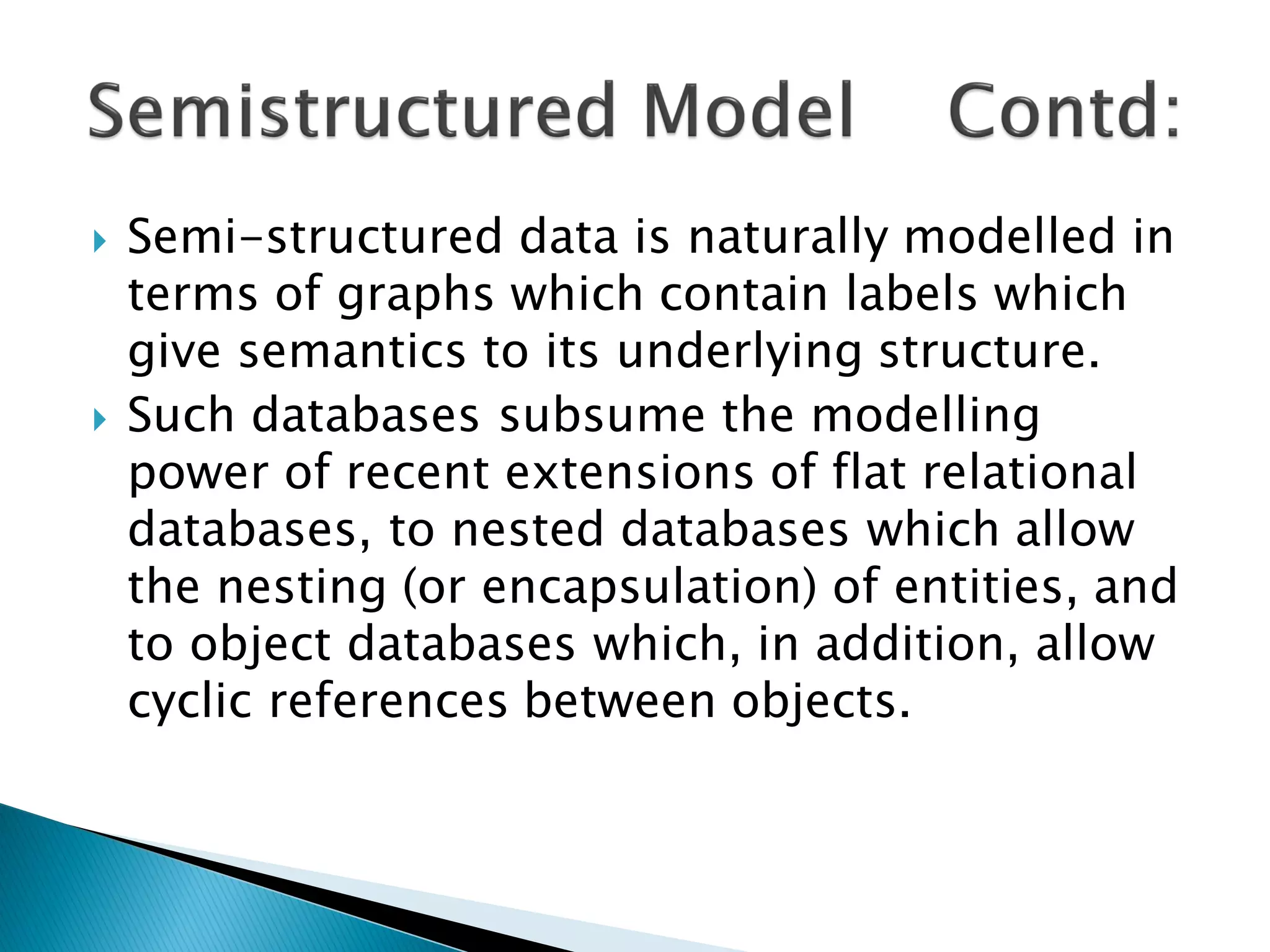    Semi-structured data is naturally modelled in
    terms of graphs which contain labels which
    give semantics to its underlying structure.
   Such databases subsume the modelling
    power of recent extensions of flat relational
    databases, to nested databases which allow
    the nesting (or encapsulation) of entities, and
    to object databases which, in addition, allow
    cyclic references between objects.
 