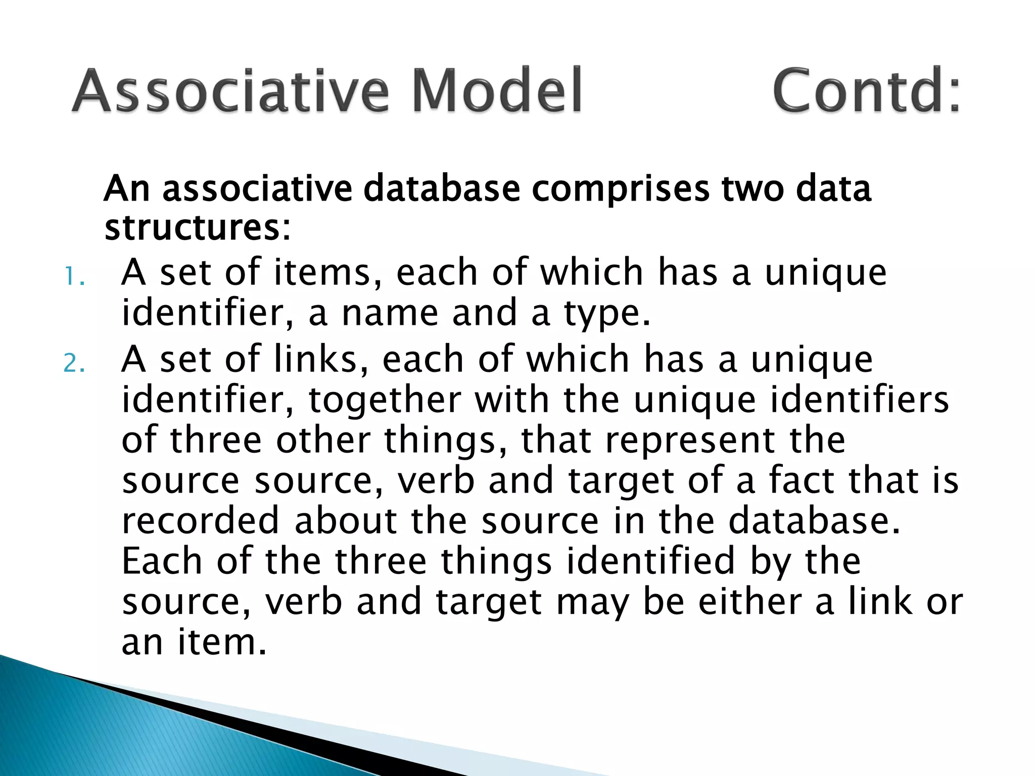 An associative database comprises two data
     structures:
1.    A set of items, each of which has a unique
      identifier, a name and a type.
2.    A set of links, each of which has a unique
      identifier, together with the unique identifiers
      of three other things, that represent the
      source source, verb and target of a fact that is
      recorded about the source in the database.
      Each of the three things identified by the
      source, verb and target may be either a link or
      an item.
 