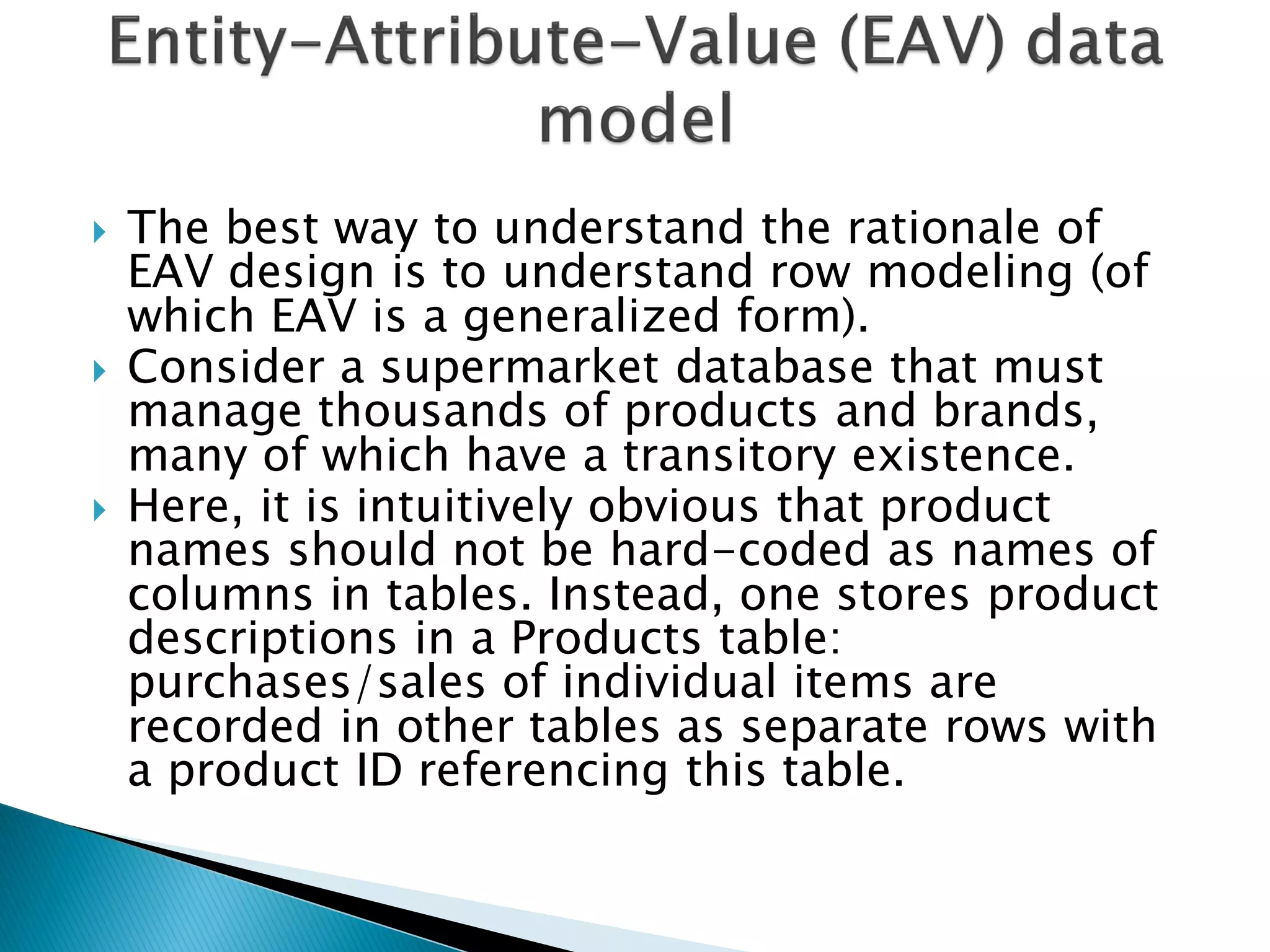    The best way to understand the rationale of
    EAV design is to understand row modeling (of
    which EAV is a generalized form).
   Consider a supermarket database that must
    manage thousands of products and brands,
    many of which have a transitory existence.
   Here, it is intuitively obvious that product
    names should not be hard-coded as names of
    columns in tables. Instead, one stores product
    descriptions in a Products table:
    purchases/sales of individual items are
    recorded in other tables as separate rows with
    a product ID referencing this table.
 