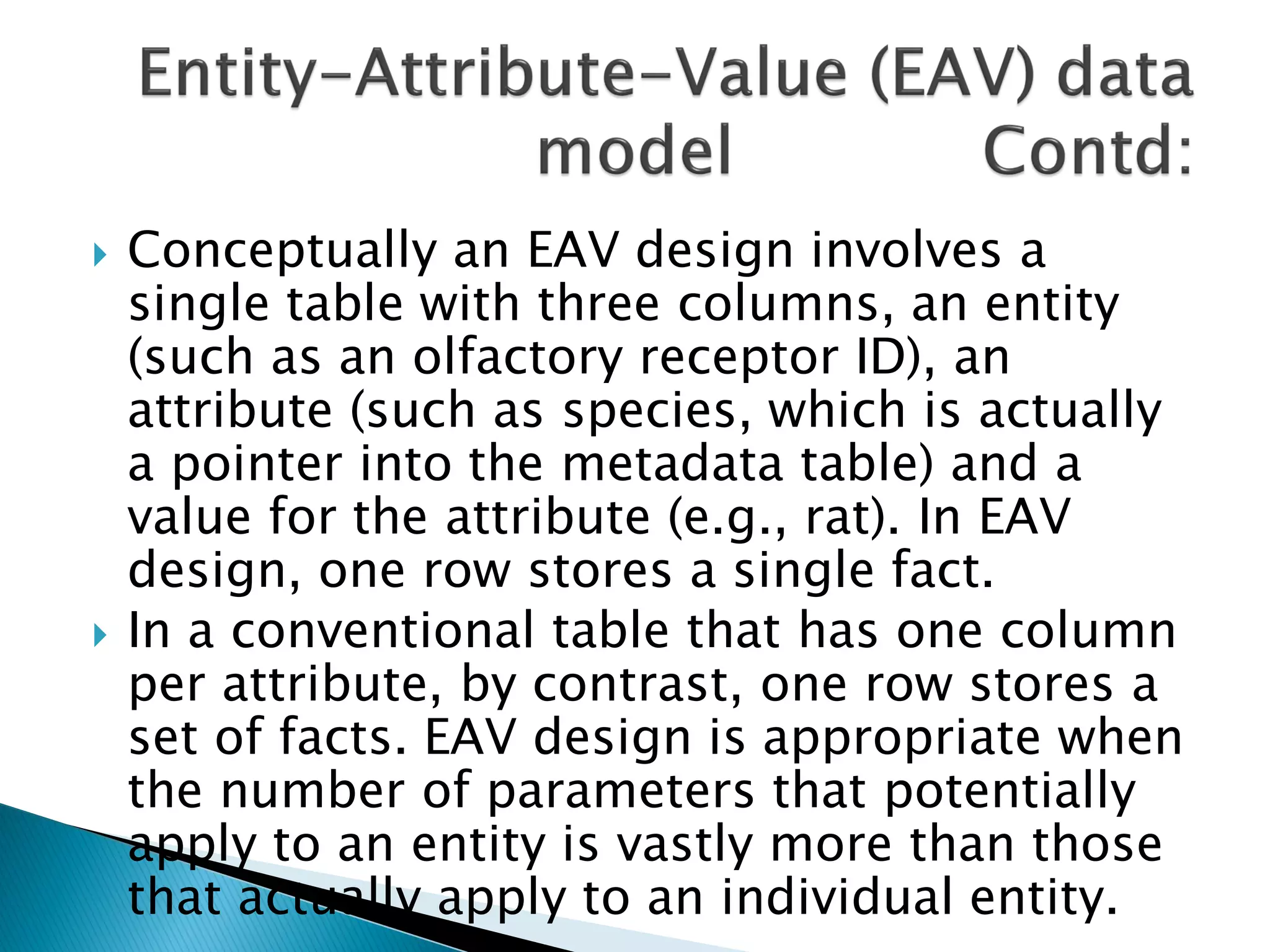    Conceptually an EAV design involves a
    single table with three columns, an entity
    (such as an olfactory receptor ID), an
    attribute (such as species, which is actually
    a pointer into the metadata table) and a
    value for the attribute (e.g., rat). In EAV
    design, one row stores a single fact.
   In a conventional table that has one column
    per attribute, by contrast, one row stores a
    set of facts. EAV design is appropriate when
    the number of parameters that potentially
    apply to an entity is vastly more than those
    that actually apply to an individual entity.
 