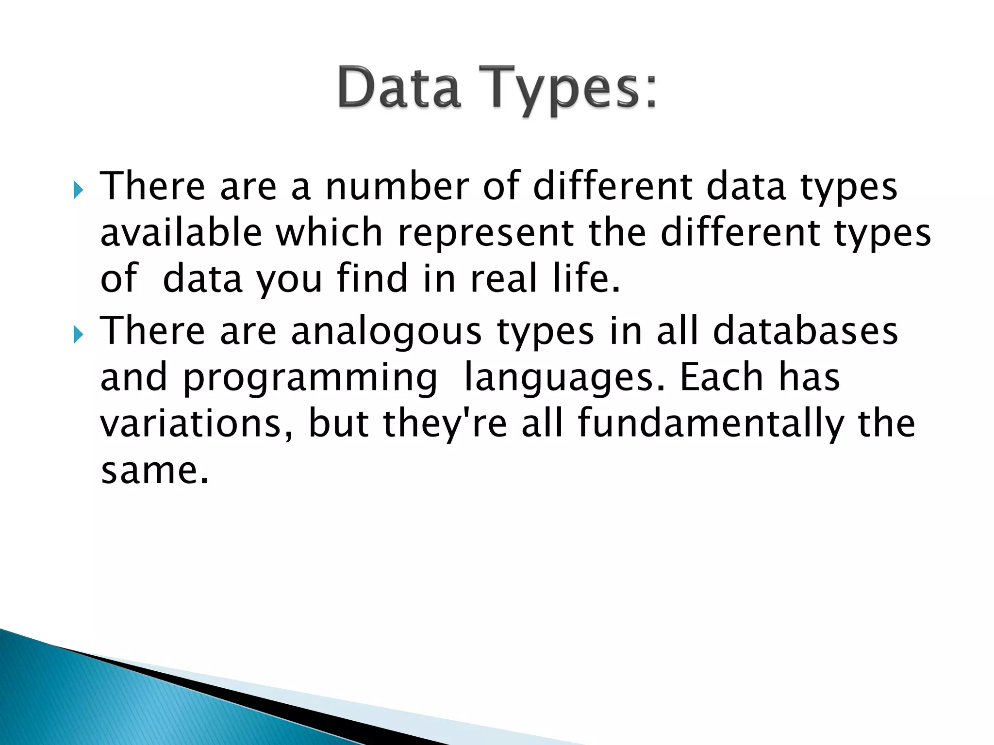    There are a number of different data types
    available which represent the different types
    of data you find in real life.
   There are analogous types in all databases
    and programming languages. Each has
    variations, but they're all fundamentally the
    same.
 