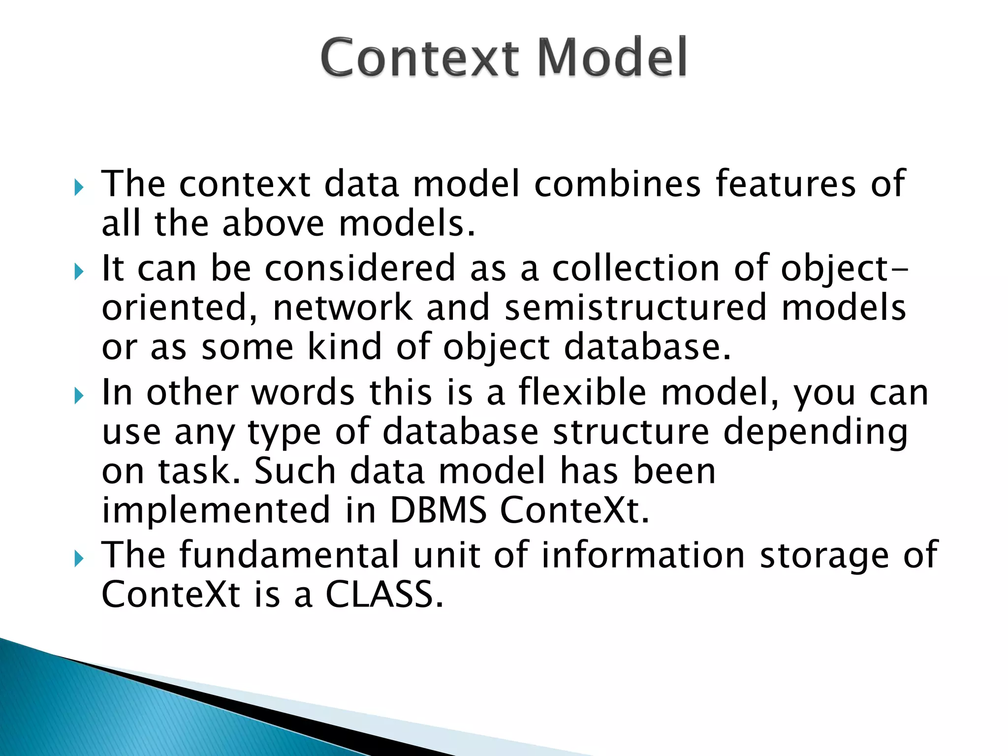    The context data model combines features of
    all the above models.
   It can be considered as a collection of object-
    oriented, network and semistructured models
    or as some kind of object database.
   In other words this is a flexible model, you can
    use any type of database structure depending
    on task. Such data model has been
    implemented in DBMS ConteXt.
   The fundamental unit of information storage of
    ConteXt is a CLASS.
 