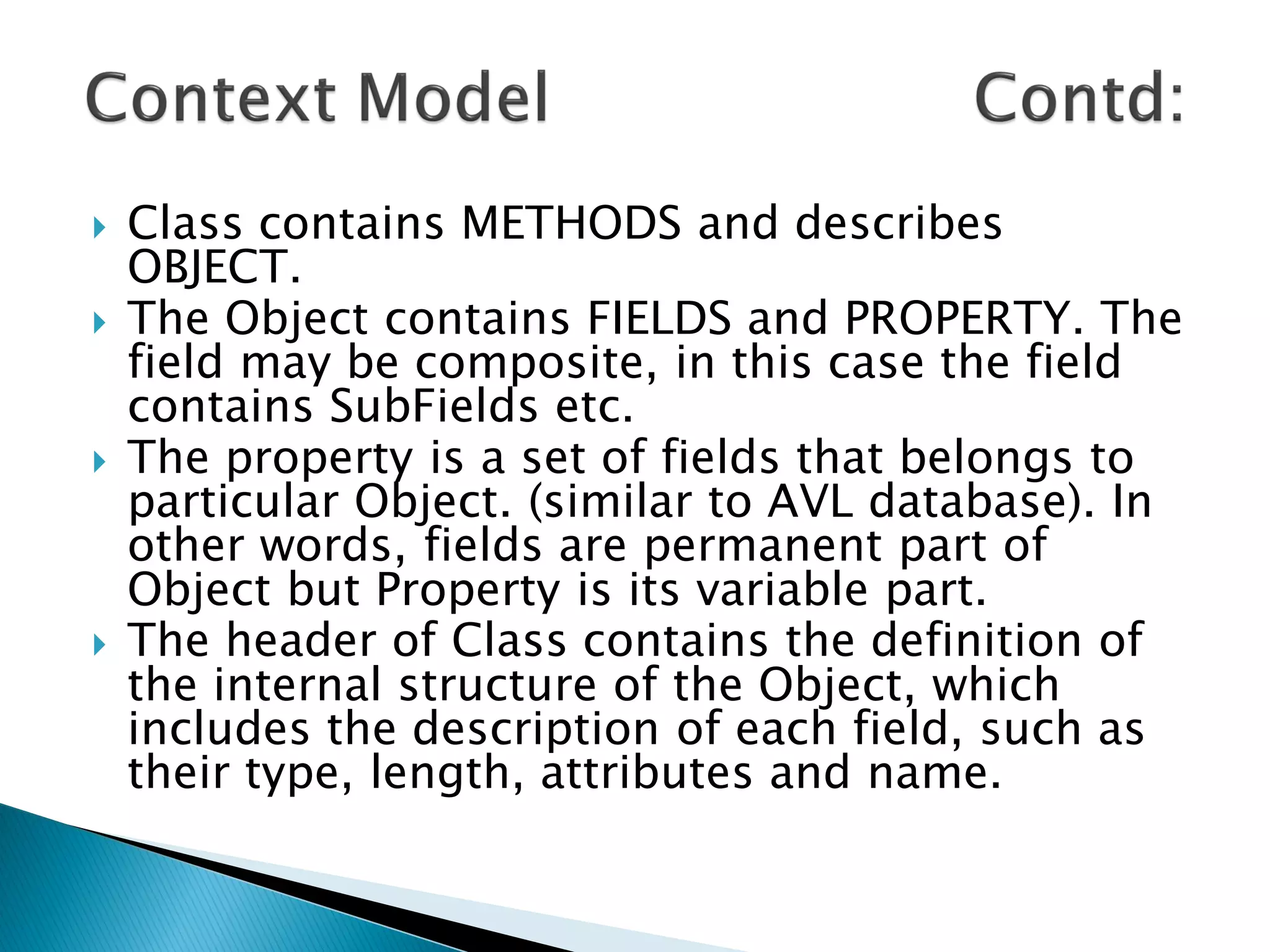    Class contains METHODS and describes
    OBJECT.
   The Object contains FIELDS and PROPERTY. The
    field may be composite, in this case the field
    contains SubFields etc.
   The property is a set of fields that belongs to
    particular Object. (similar to AVL database). In
    other words, fields are permanent part of
    Object but Property is its variable part.
   The header of Class contains the definition of
    the internal structure of the Object, which
    includes the description of each field, such as
    their type, length, attributes and name.
 