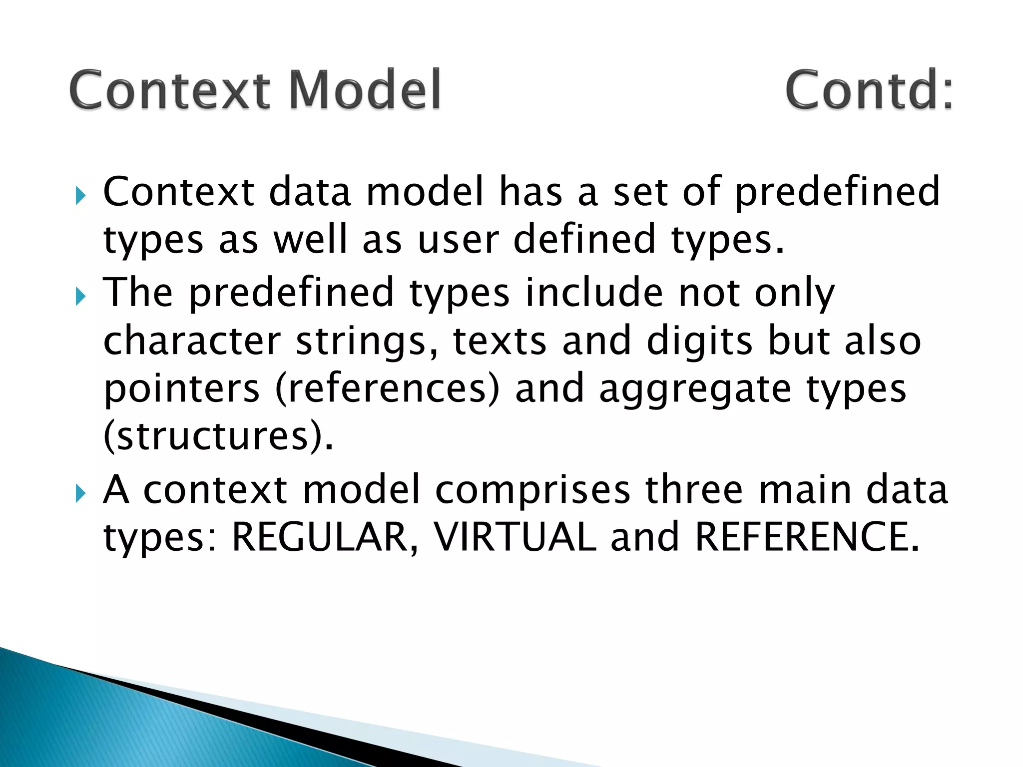    Context data model has a set of predefined
    types as well as user defined types.
   The predefined types include not only
    character strings, texts and digits but also
    pointers (references) and aggregate types
    (structures).
   A context model comprises three main data
    types: REGULAR, VIRTUAL and REFERENCE.
 