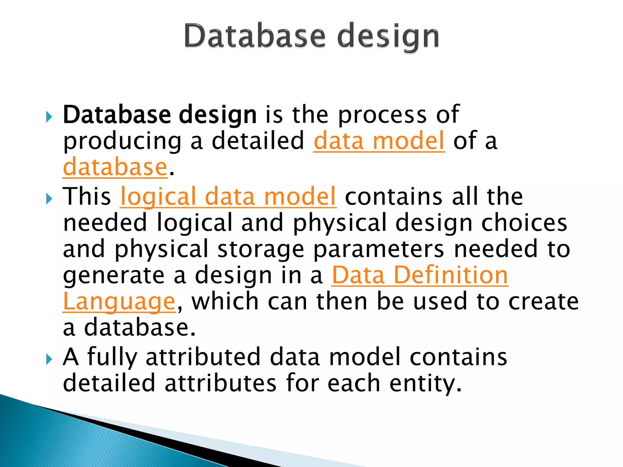    Database design is the process of
    producing a detailed data model of a
    database.
   This logical data model contains all the
    needed logical and physical design choices
    and physical storage parameters needed to
    generate a design in a Data Definition
    Language, which can then be used to create
    a database.
   A fully attributed data model contains
    detailed attributes for each entity.
 