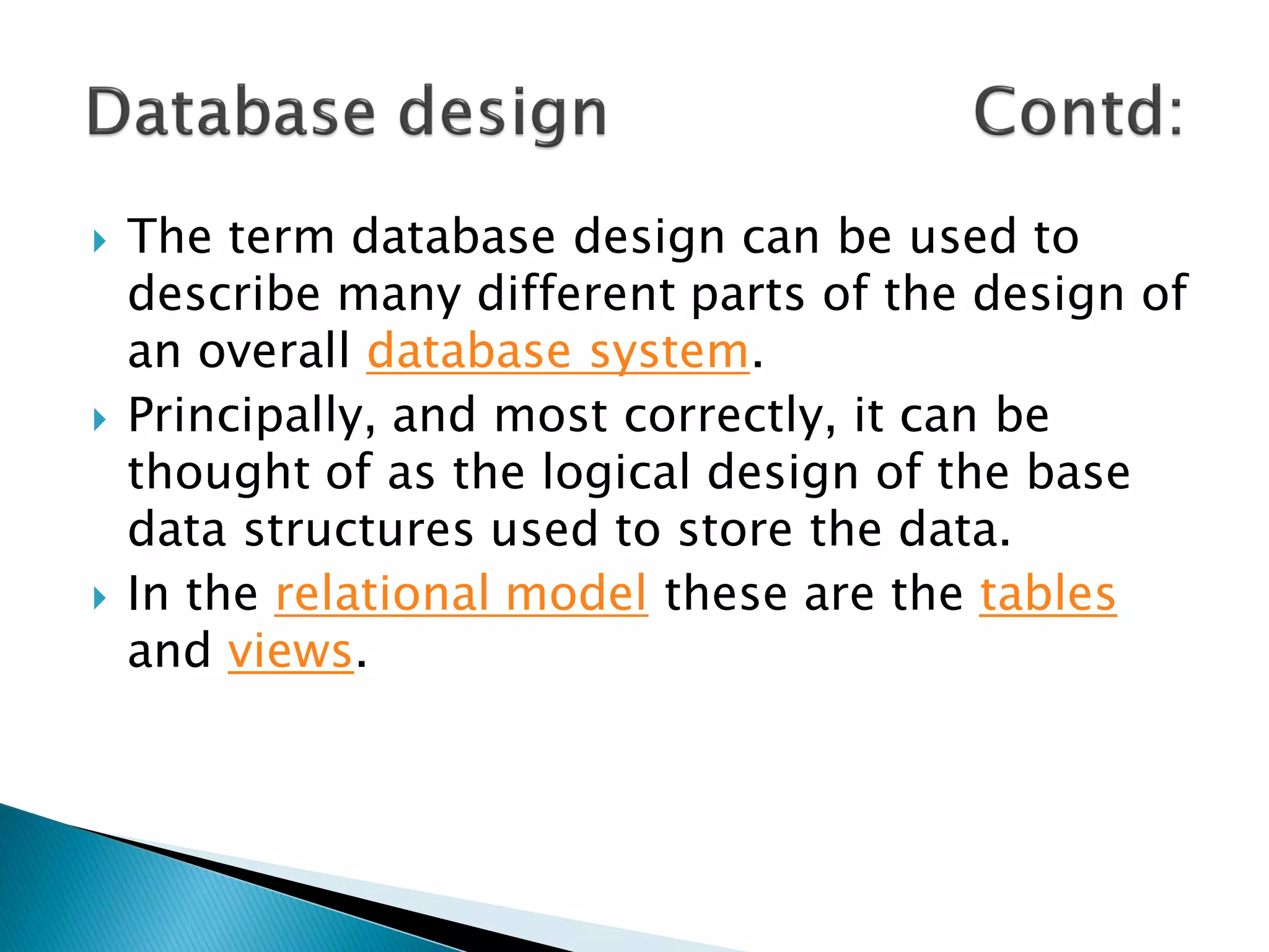    The term database design can be used to
    describe many different parts of the design of
    an overall database system.
   Principally, and most correctly, it can be
    thought of as the logical design of the base
    data structures used to store the data.
   In the relational model these are the tables
    and views.
 