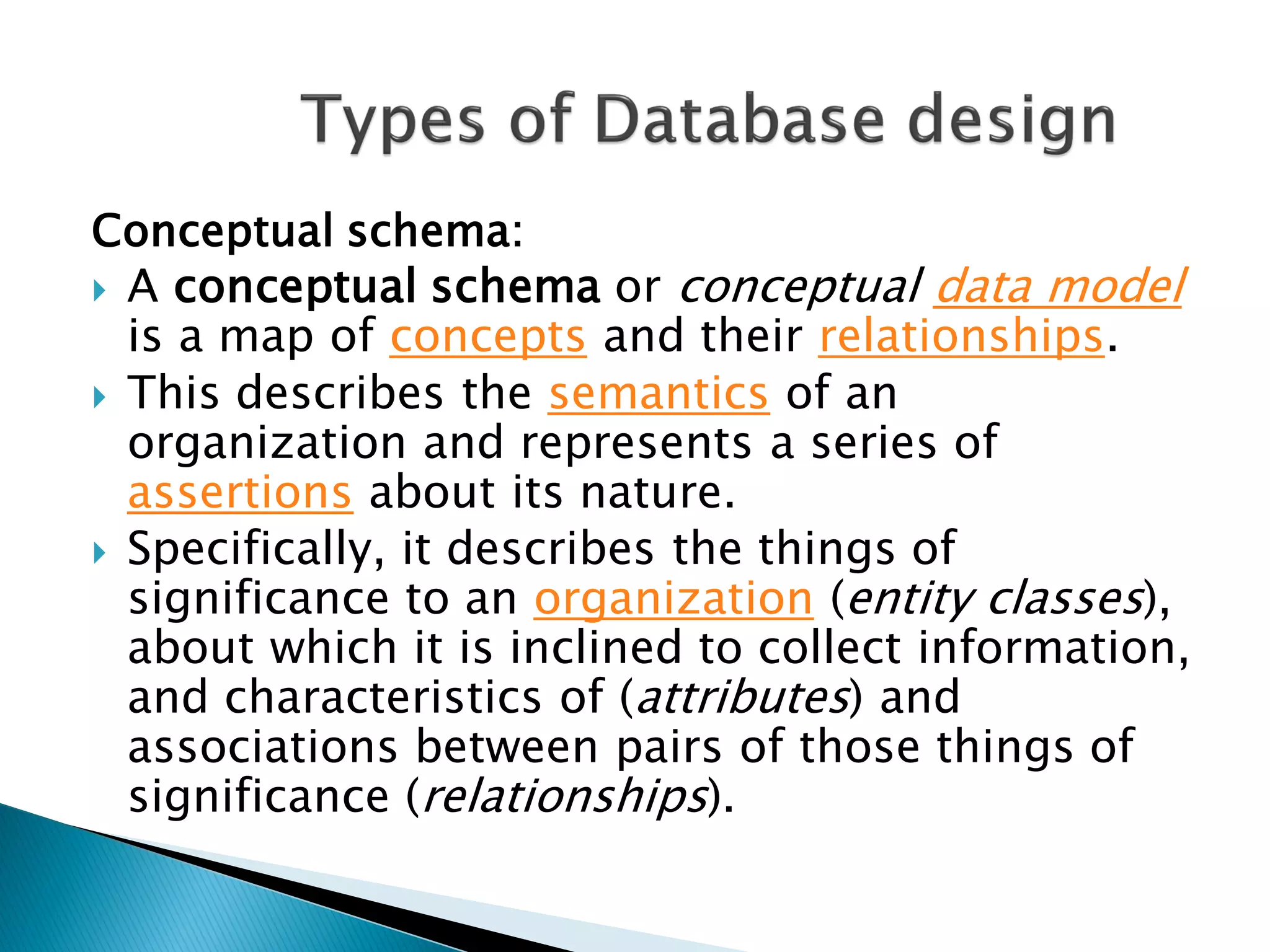 Conceptual schema:
 A conceptual schema or conceptual data model
  is a map of concepts and their relationships.
 This describes the semantics of an
  organization and represents a series of
  assertions about its nature.
 Specifically, it describes the things of
  significance to an organization (entity classes),
  about which it is inclined to collect information,
  and characteristics of (attributes) and
  associations between pairs of those things of
  significance (relationships).
 
