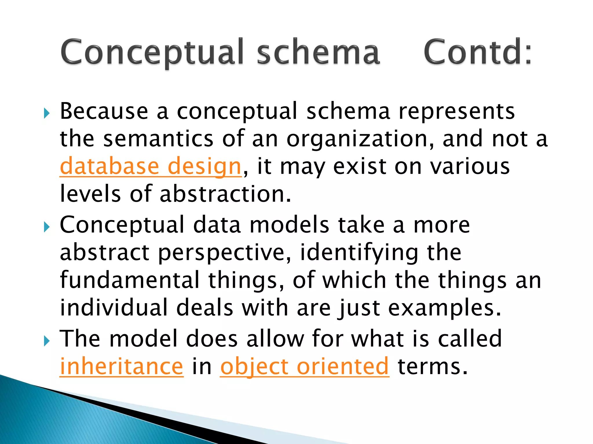    Because a conceptual schema represents
    the semantics of an organization, and not a
    database design, it may exist on various
    levels of abstraction.
   Conceptual data models take a more
    abstract perspective, identifying the
    fundamental things, of which the things an
    individual deals with are just examples.
   The model does allow for what is called
    inheritance in object oriented terms.
 