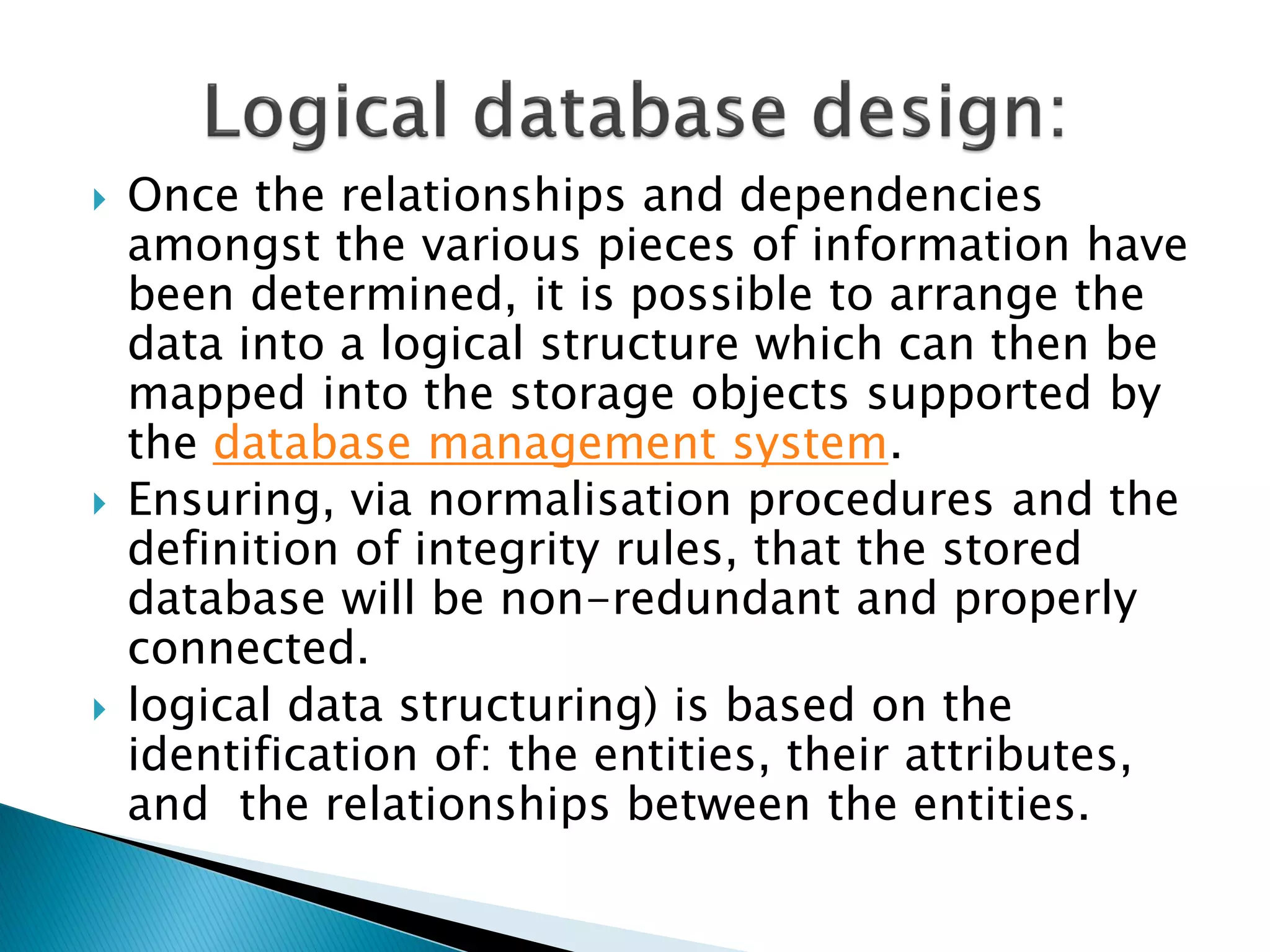   Once the relationships and dependencies
    amongst the various pieces of information have
    been determined, it is possible to arrange the
    data into a logical structure which can then be
    mapped into the storage objects supported by
    the database management system.
   Ensuring, via normalisation procedures and the
    definition of integrity rules, that the stored
    database will be non-redundant and properly
    connected.
   logical data structuring) is based on the
    identification of: the entities, their attributes,
    and the relationships between the entities.
 