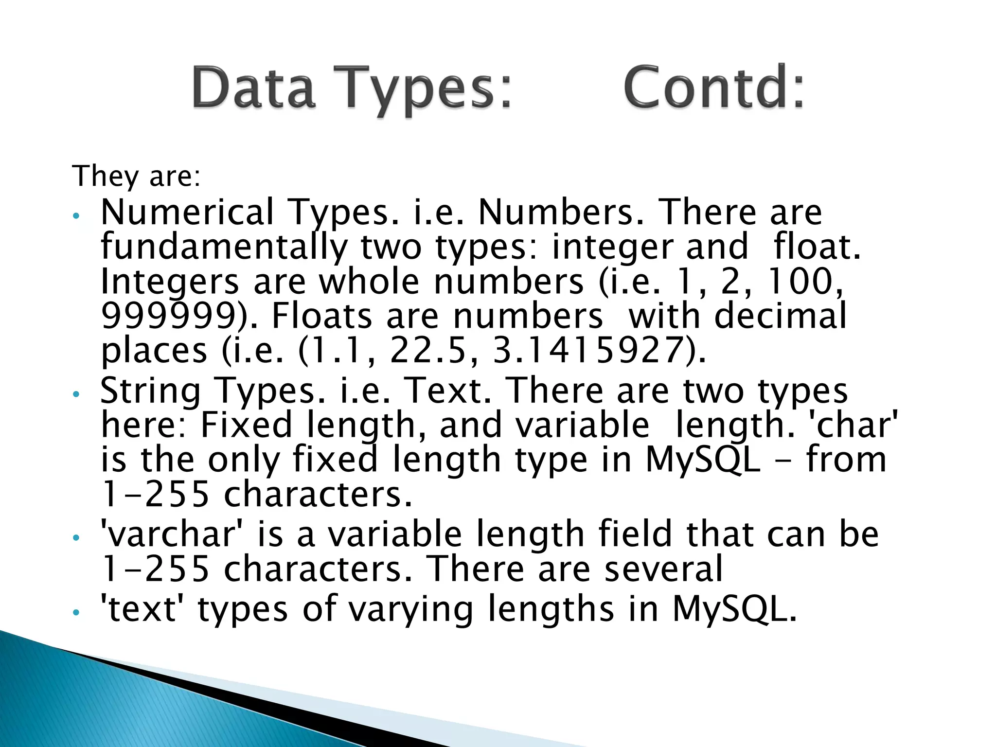 They are:
•   Numerical Types. i.e. Numbers. There are
    fundamentally two types: integer and float.
    Integers are whole numbers (i.e. 1, 2, 100,
    999999). Floats are numbers with decimal
    places (i.e. (1.1, 22.5, 3.1415927).
•   String Types. i.e. Text. There are two types
    here: Fixed length, and variable length. 'char'
    is the only fixed length type in MySQL - from
    1-255 characters.
•   'varchar' is a variable length field that can be
    1-255 characters. There are several
•   'text' types of varying lengths in MySQL.
 