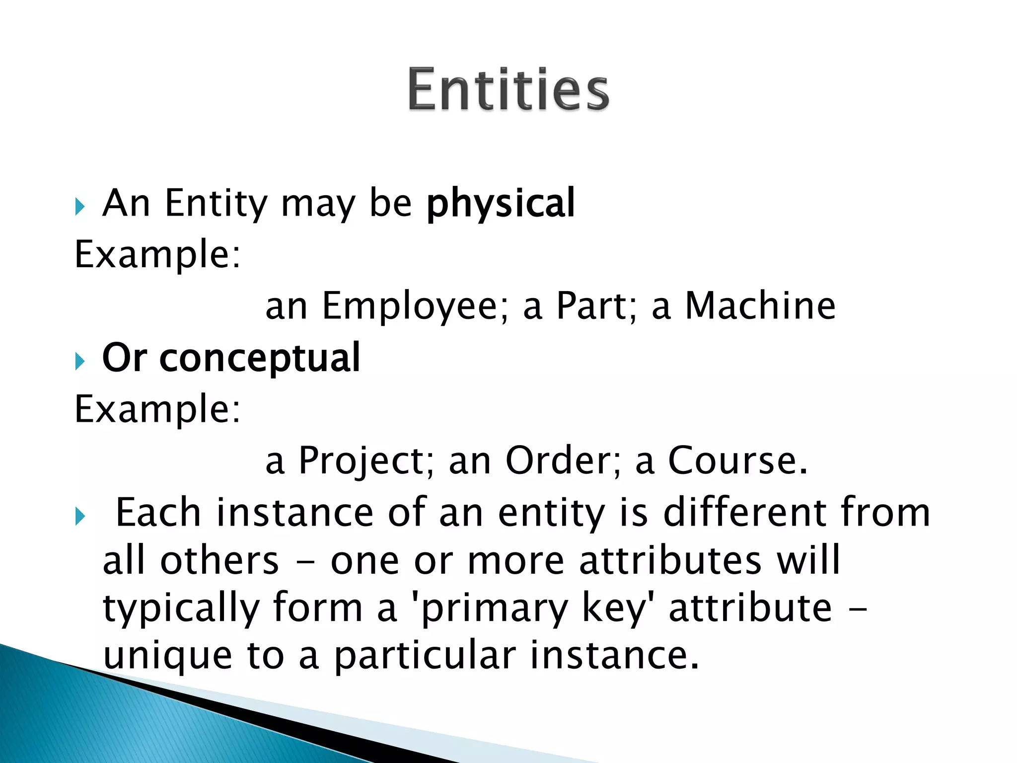  An Entity may be physical
Example:
           an Employee; a Part; a Machine
 Or conceptual
Example:
           a Project; an Order; a Course.
 Each instance of an entity is different from
  all others - one or more attributes will
  typically form a 'primary key' attribute -
  unique to a particular instance.
 
