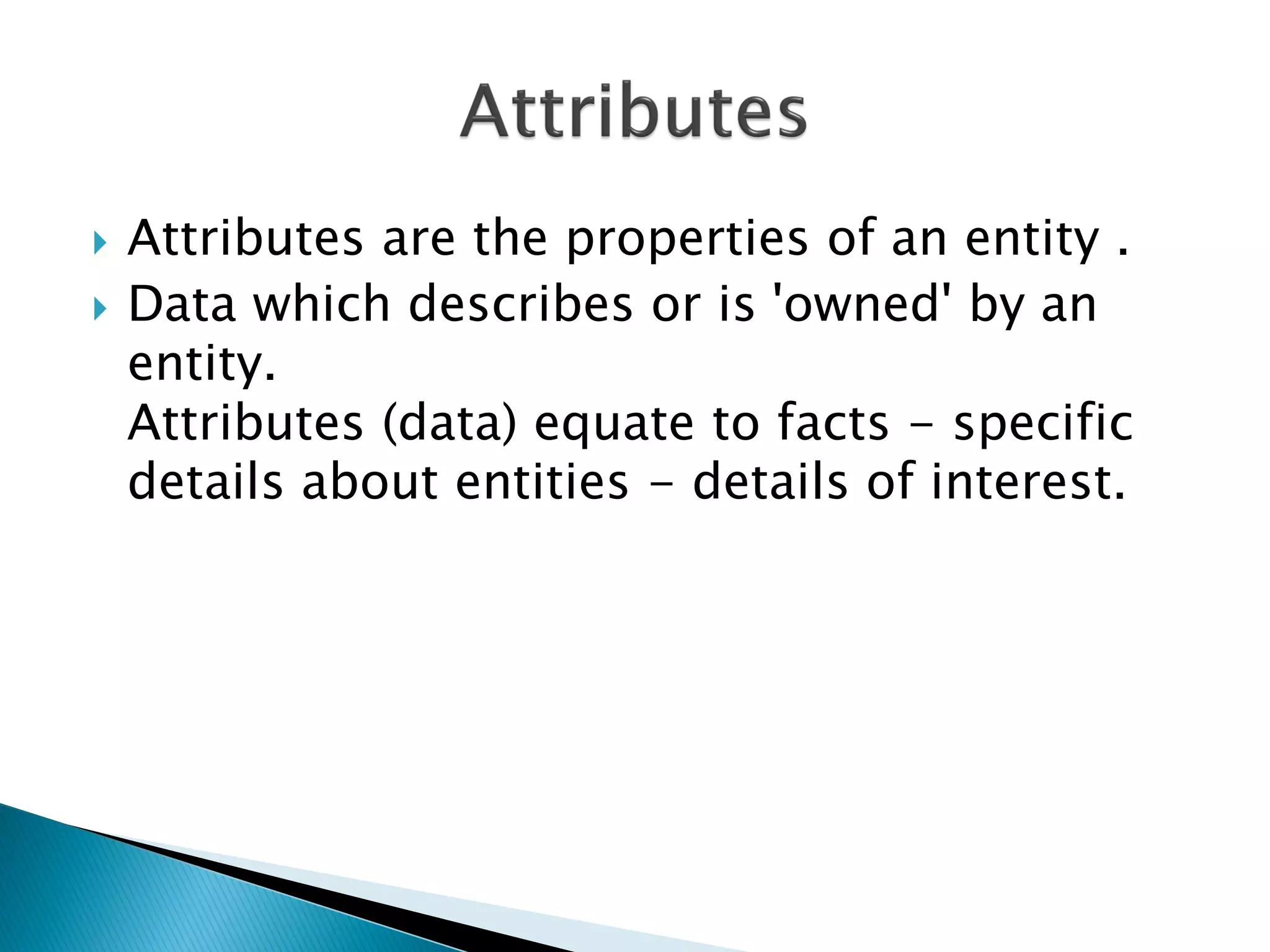    Attributes are the properties of an entity .
   Data which describes or is 'owned' by an
    entity.
    Attributes (data) equate to facts - specific
    details about entities - details of interest.
 