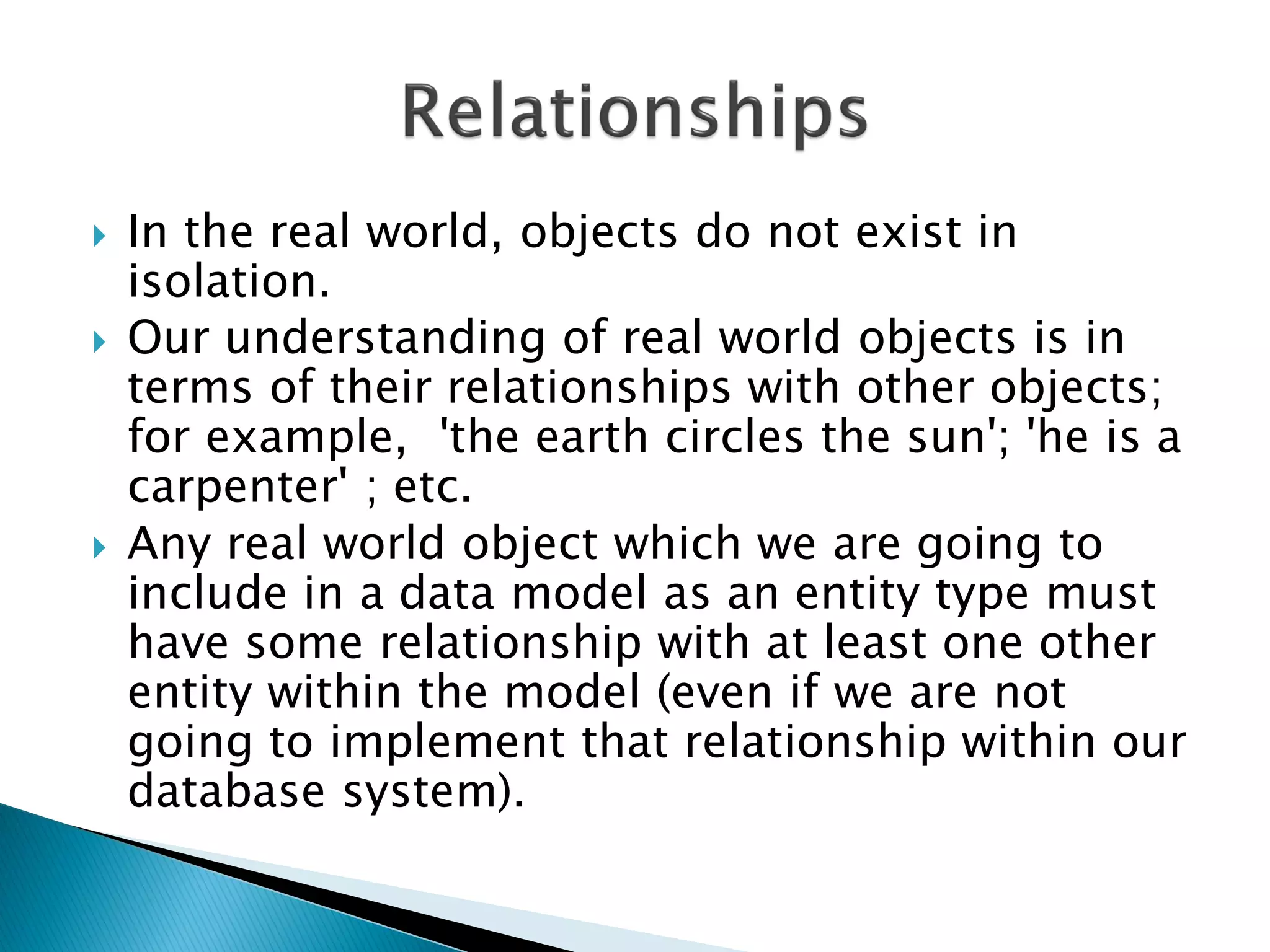    In the real world, objects do not exist in
    isolation.
   Our understanding of real world objects is in
    terms of their relationships with other objects;
    for example, 'the earth circles the sun'; 'he is a
    carpenter' ; etc.
   Any real world object which we are going to
    include in a data model as an entity type must
    have some relationship with at least one other
    entity within the model (even if we are not
    going to implement that relationship within our
    database system).
 