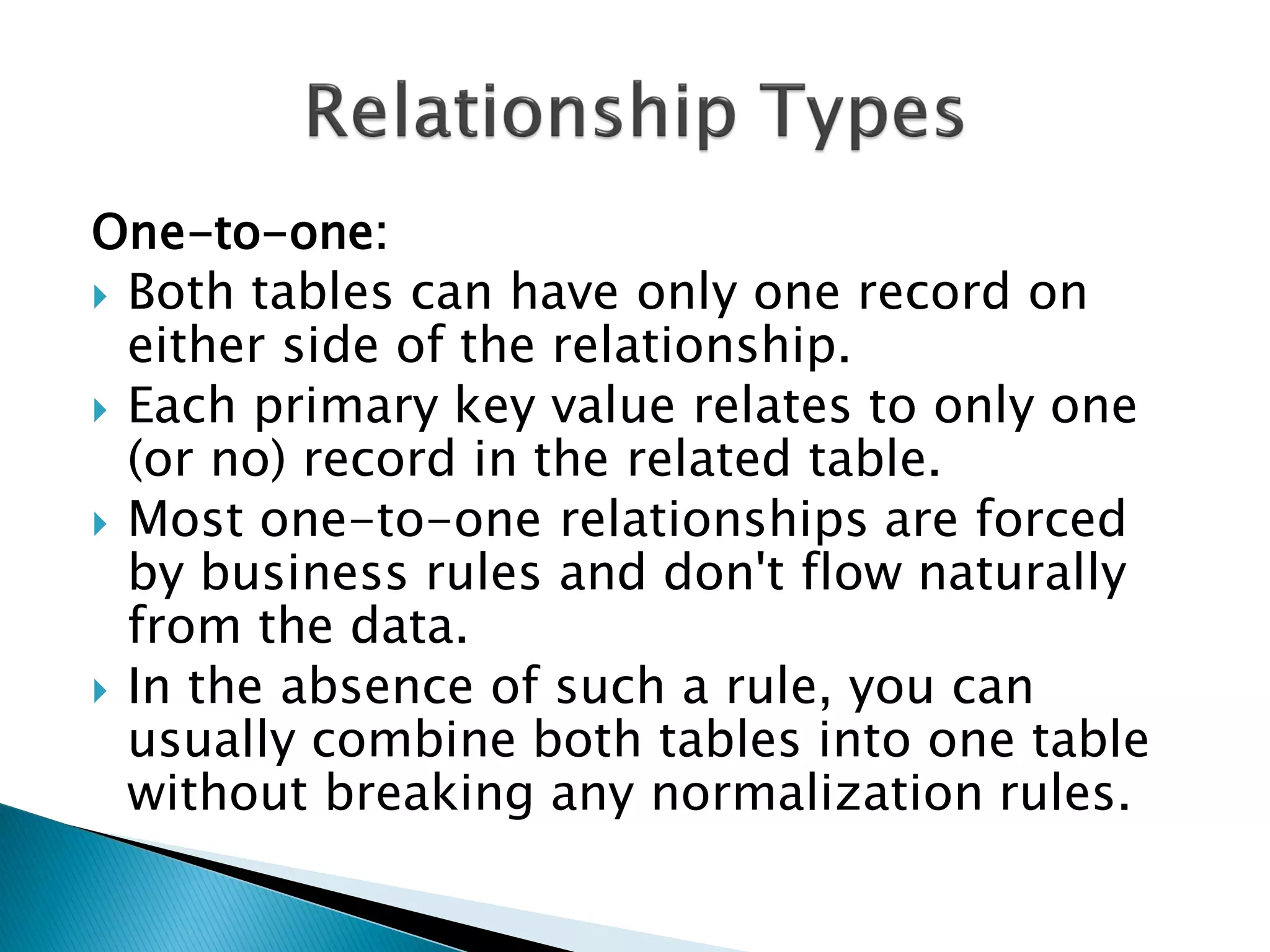 One-to-one:
 Both tables can have only one record on
  either side of the relationship.
 Each primary key value relates to only one
  (or no) record in the related table.
 Most one-to-one relationships are forced
  by business rules and don't flow naturally
  from the data.
 In the absence of such a rule, you can
  usually combine both tables into one table
  without breaking any normalization rules.
 