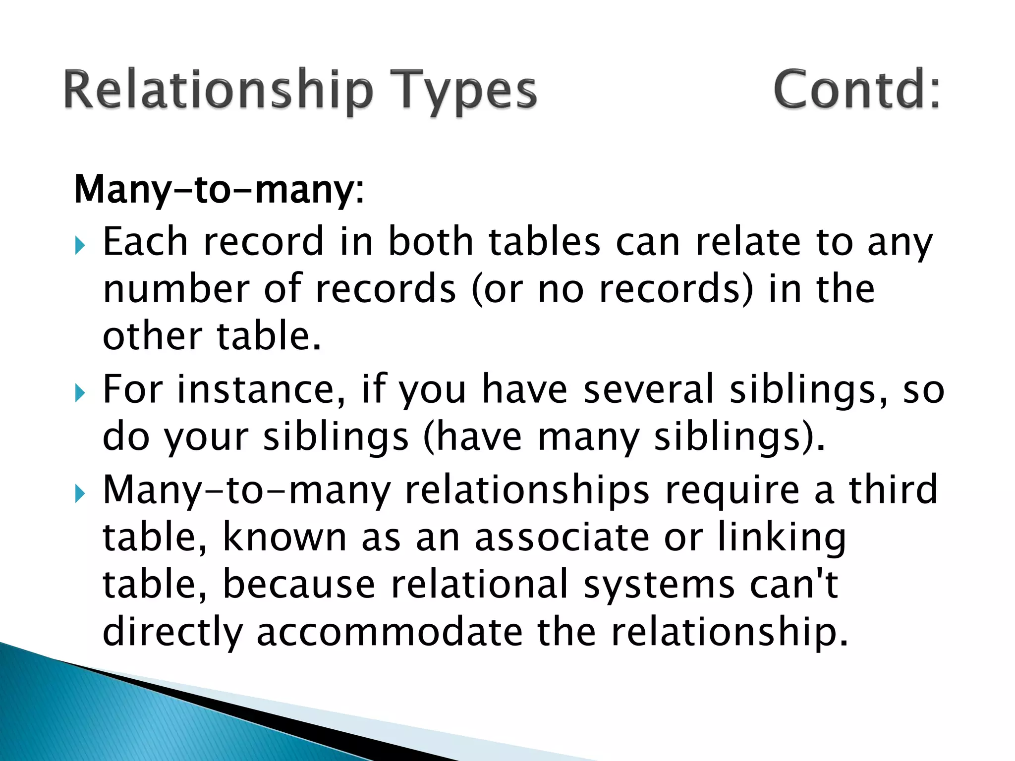 Many-to-many:
 Each record in both tables can relate to any
  number of records (or no records) in the
  other table.
 For instance, if you have several siblings, so
  do your siblings (have many siblings).
 Many-to-many relationships require a third
  table, known as an associate or linking
  table, because relational systems can't
  directly accommodate the relationship.
 