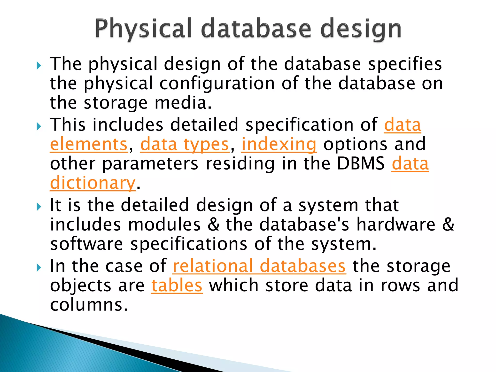    The physical design of the database specifies
    the physical configuration of the database on
    the storage media.
   This includes detailed specification of data
    elements, data types, indexing options and
    other parameters residing in the DBMS data
    dictionary.
   It is the detailed design of a system that
    includes modules & the database's hardware &
    software specifications of the system.
   In the case of relational databases the storage
    objects are tables which store data in rows and
    columns.
 