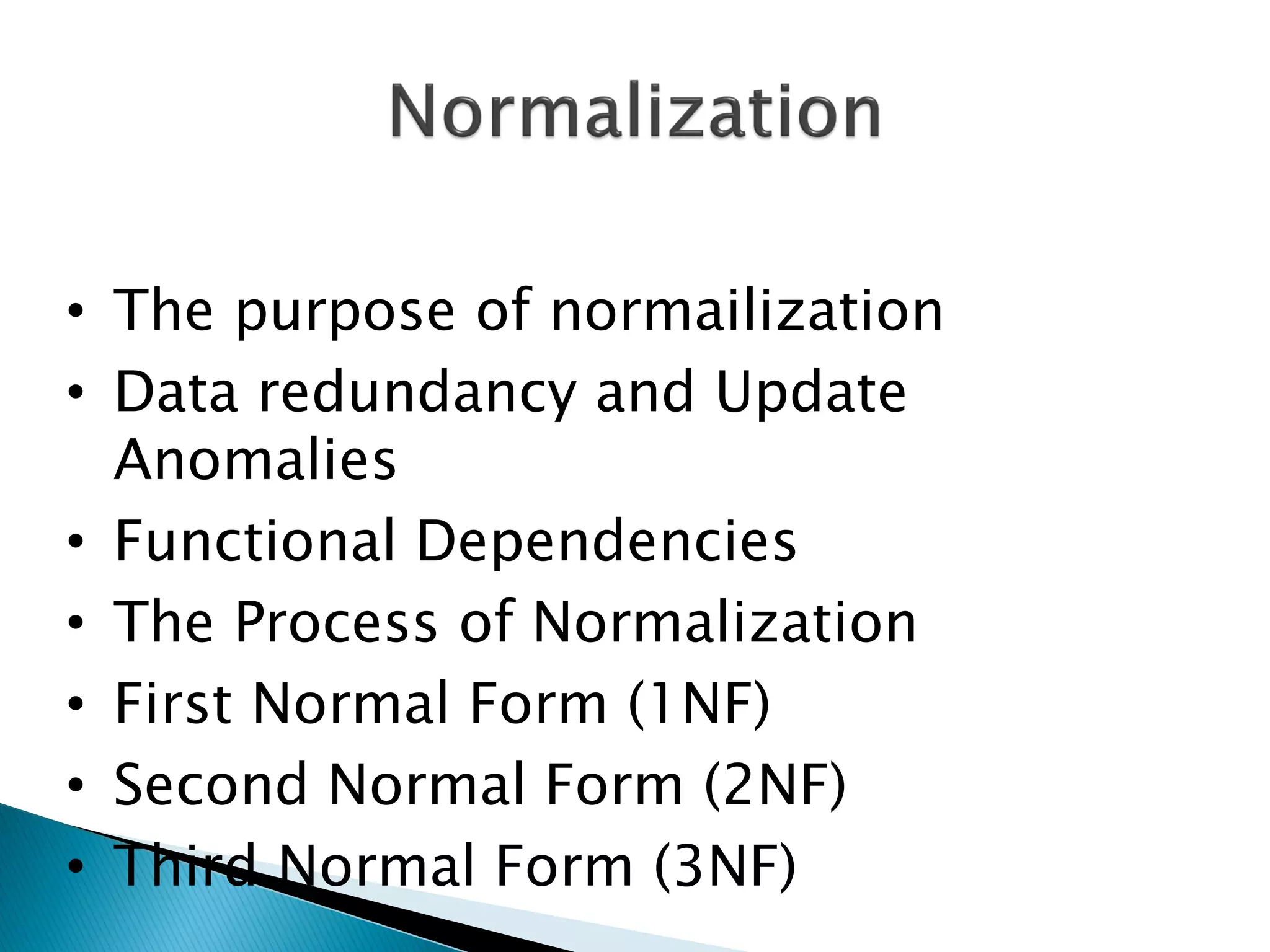 • The purpose of normailization
• Data redundancy and Update
  Anomalies
• Functional Dependencies
• The Process of Normalization
• First Normal Form (1NF)
• Second Normal Form (2NF)
• Third Normal Form (3NF)
 