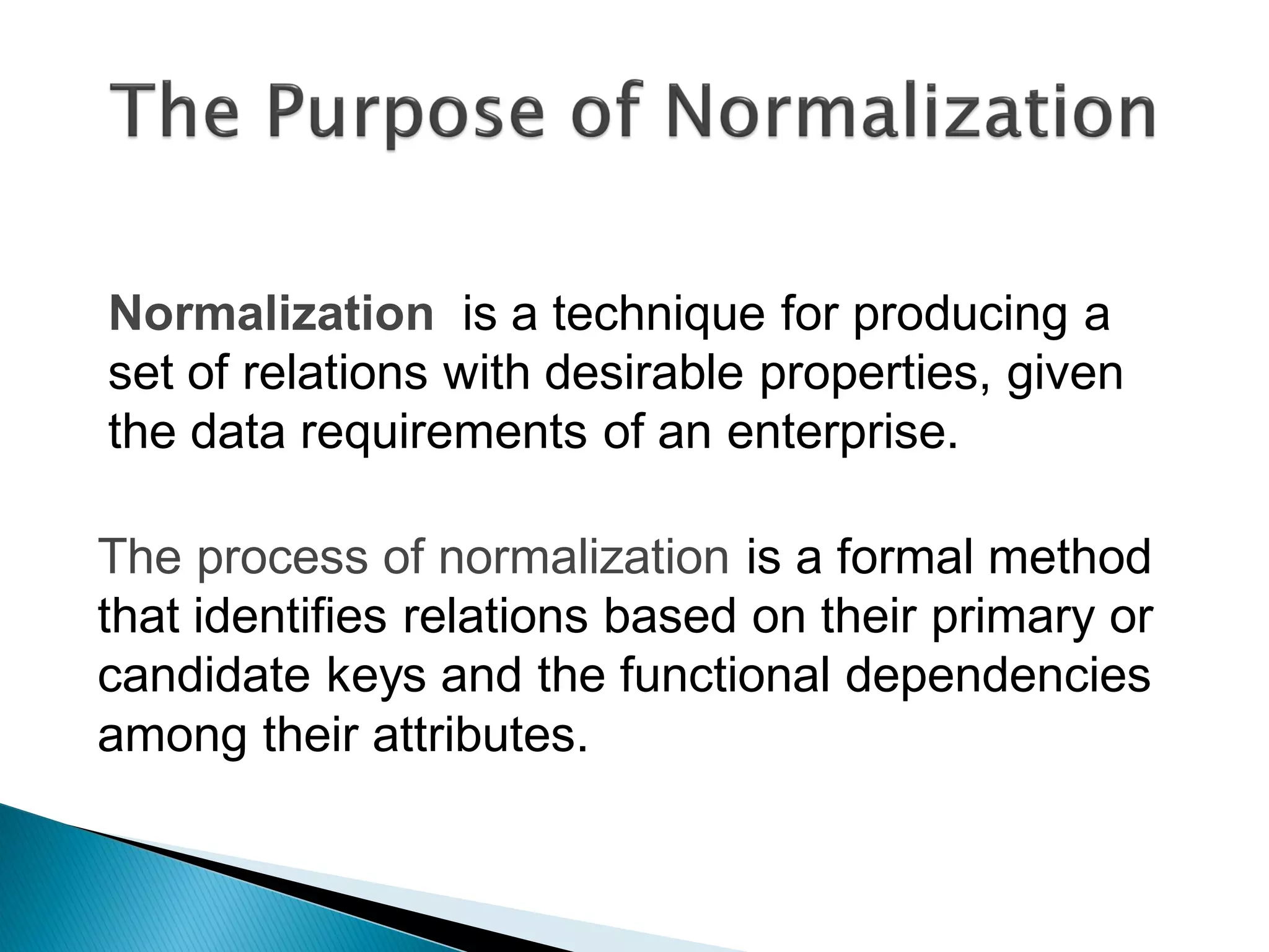 Normalization is a technique for producing a
set of relations with desirable properties, given
the data requirements of an enterprise.

The process of normalization is a formal method
that identifies relations based on their primary or
candidate keys and the functional dependencies
among their attributes.
 