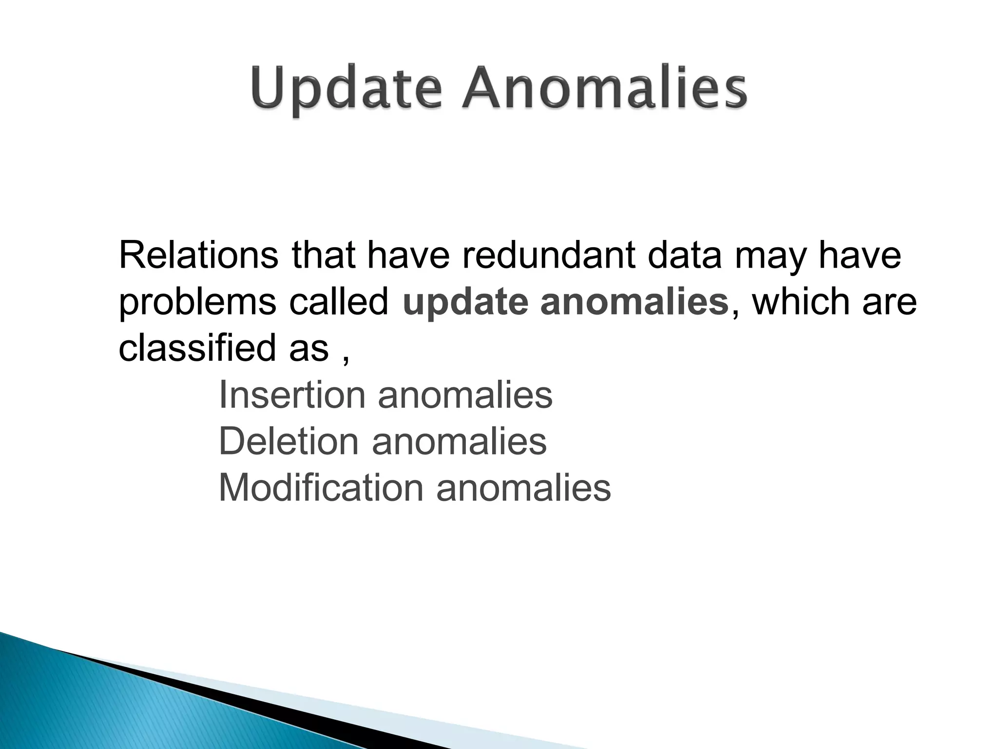 Relations that have redundant data may have
problems called update anomalies, which are
classified as ,
      Insertion anomalies
      Deletion anomalies
      Modification anomalies
 