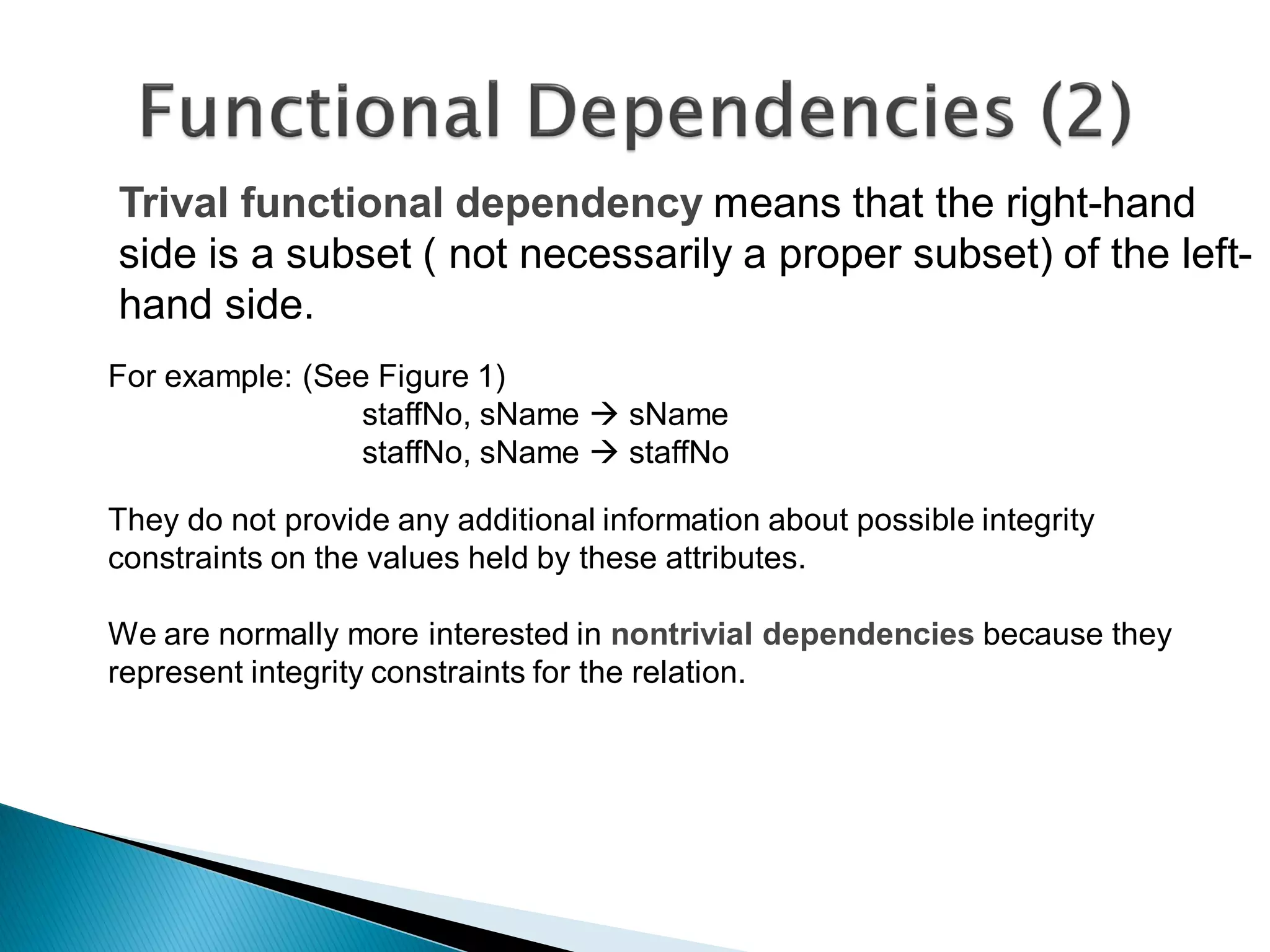 Trival functional dependency means that the right-hand
side is a subset ( not necessarily a proper subset) of the left-
hand side.
For example: (See Figure 1)
                 staffNo, sName  sName
                 staffNo, sName  staffNo

They do not provide any additional information about possible integrity
constraints on the values held by these attributes.

We are normally more interested in nontrivial dependencies because they
represent integrity constraints for the relation.
 
