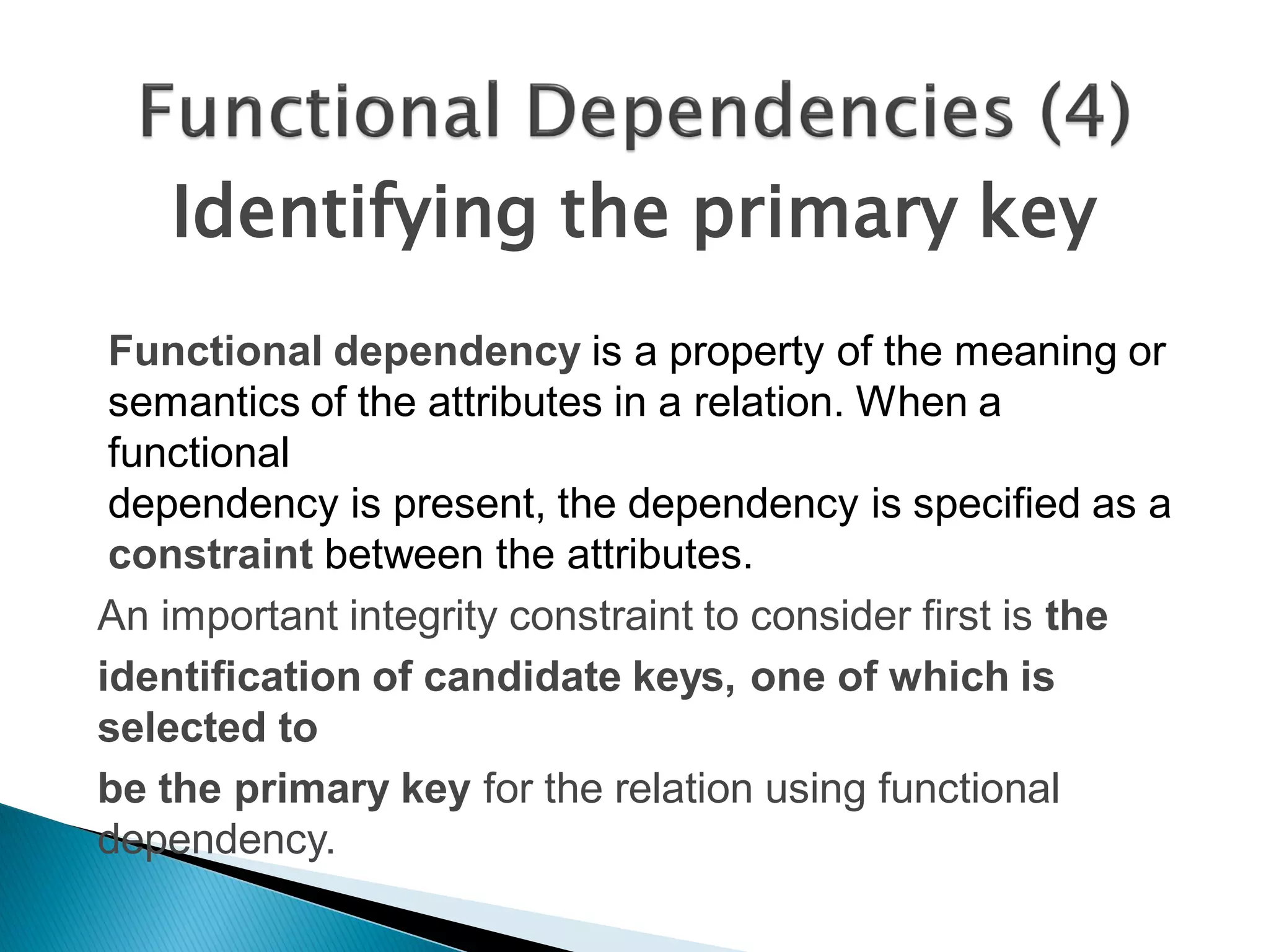 Identifying the primary key
 Functional dependency is a property of the meaning or
 semantics of the attributes in a relation. When a
 functional
 dependency is present, the dependency is specified as a
 constraint between the attributes.
An important integrity constraint to consider first is the
identification of candidate keys, one of which is
selected to
be the primary key for the relation using functional
dependency.
 