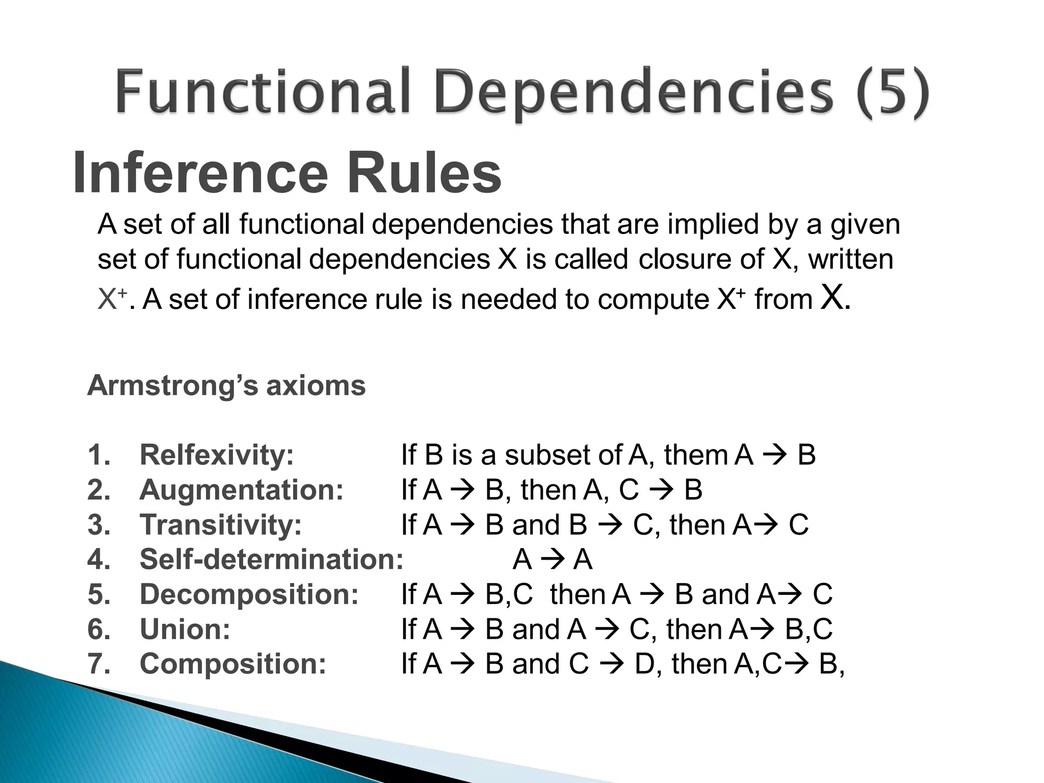 Inference Rules
A set of all functional dependencies that are implied by a given
set of functional dependencies X is called closure of X, written
X+. A set of inference rule is needed to compute X+ from X.

Armstrong’s axioms

1.   Relfexivity:       If B is a subset of A, them A  B
2.   Augmentation:      If A  B, then A, C  B
3.   Transitivity:      If A  B and B  C, then A C
4.   Self-determination:           AA
5.   Decomposition: If A  B,C then A  B and A C
6.   Union:             If A  B and A  C, then A B,C
7.   Composition:       If A  B and C  D, then A,C B,
 