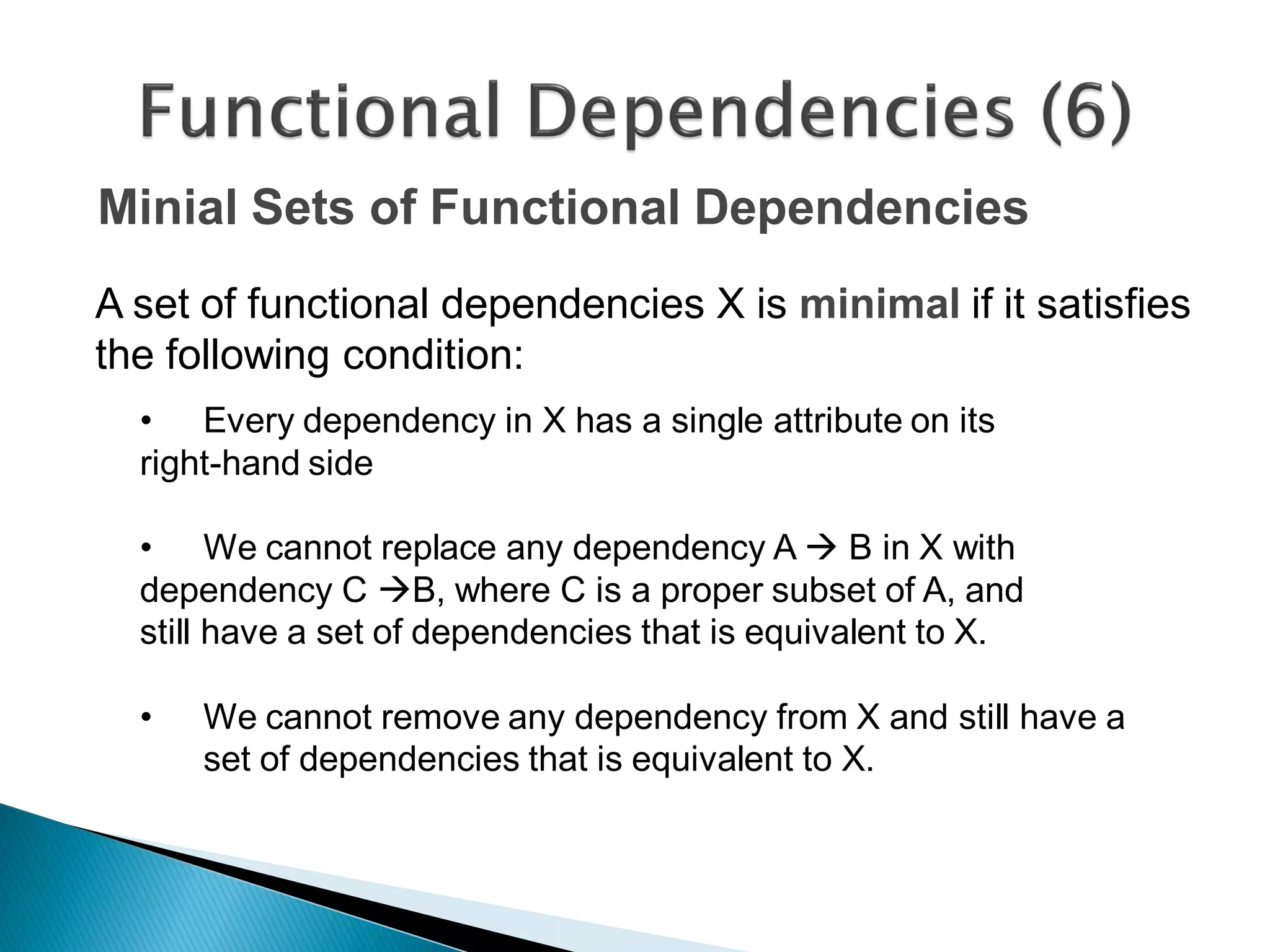 Minial Sets of Functional Dependencies
A set of functional dependencies X is minimal if it satisfies
the following condition:
  • Every dependency in X has a single attribute on its
  right-hand side

  • We cannot replace any dependency A  B in X with
  dependency C B, where C is a proper subset of A, and
  still have a set of dependencies that is equivalent to X.

  •   We cannot remove any dependency from X and still have a
      set of dependencies that is equivalent to X.
 