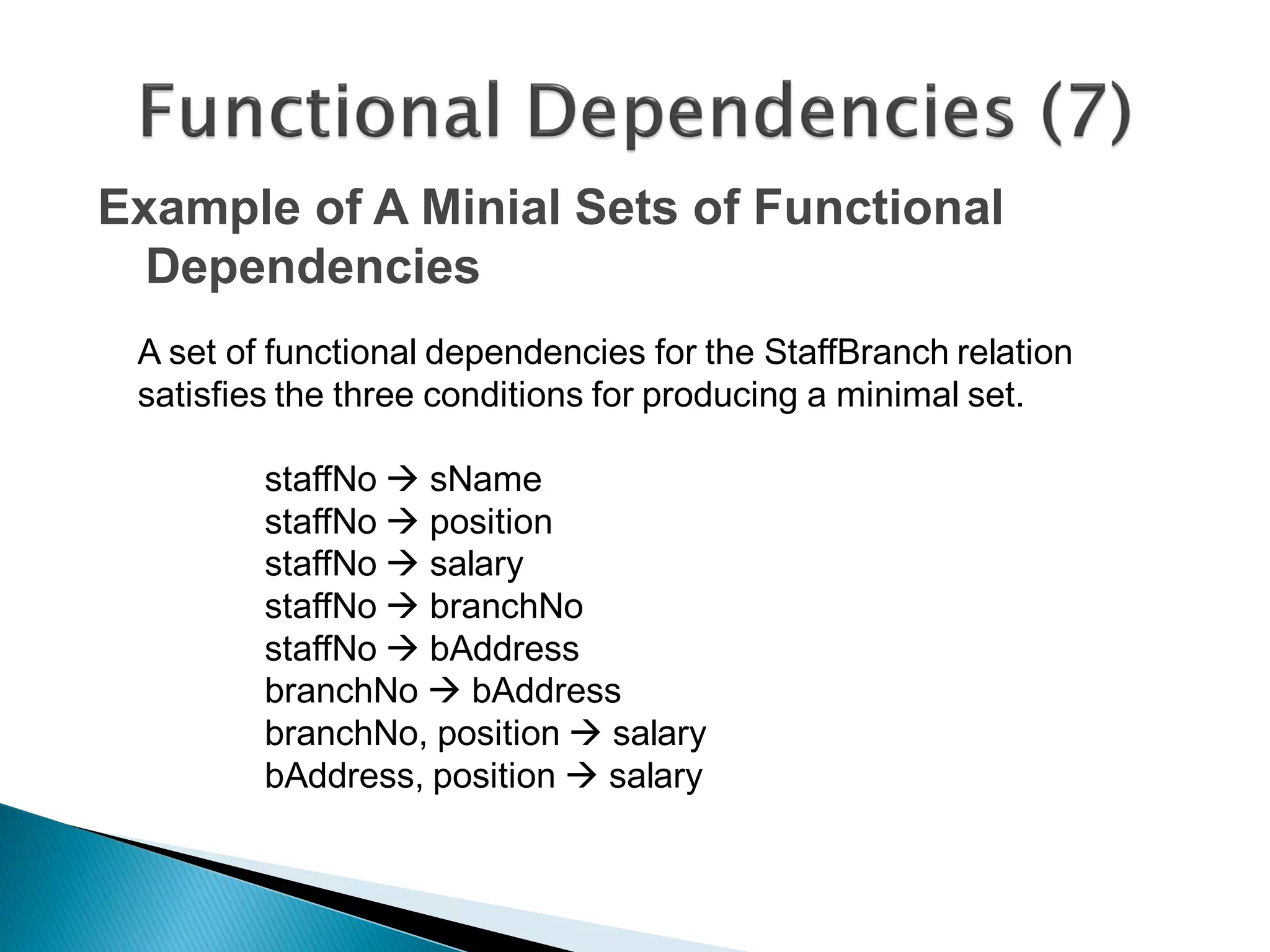 Example of A Minial Sets of Functional
  Dependencies
 A set of functional dependencies for the StaffBranch relation
 satisfies the three conditions for producing a minimal set.

         staffNo  sName
         staffNo  position
         staffNo  salary
         staffNo  branchNo
         staffNo  bAddress
         branchNo  bAddress
         branchNo, position  salary
         bAddress, position  salary
 
