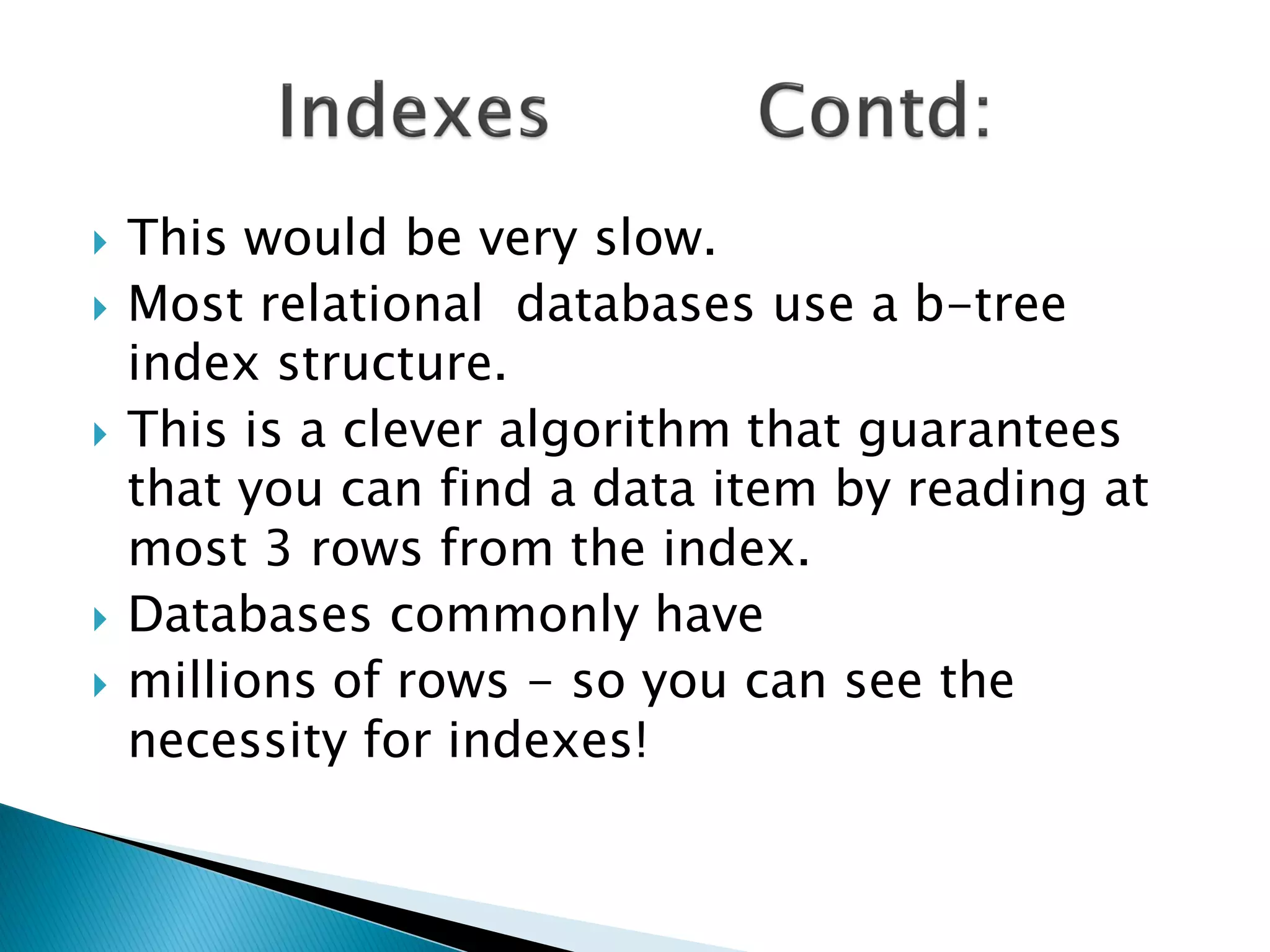    This would be very slow.
   Most relational databases use a b-tree
    index structure.
   This is a clever algorithm that guarantees
    that you can find a data item by reading at
    most 3 rows from the index.
   Databases commonly have
   millions of rows - so you can see the
    necessity for indexes!
 
