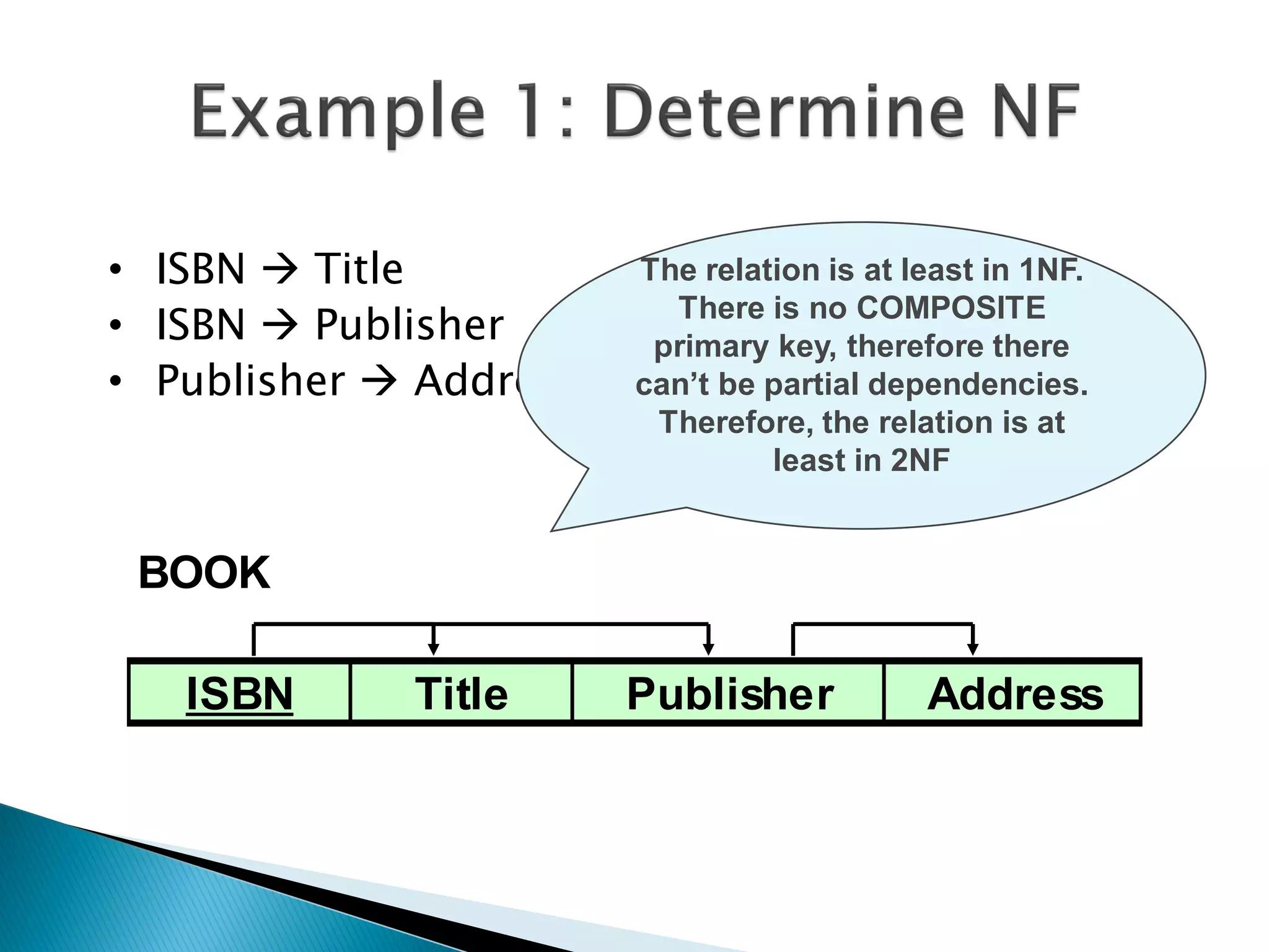 • ISBN  Title          The relation is at least in 1NF.
• ISBN  Publisher        There is no COMPOSITE
                         primary key, therefore there
• Publisher  Address   can’t be partial dependencies.
                         Therefore, the relation is at
                                 least in 2NF


 BOOK

   ISBN      Title      Publisher           Address
 