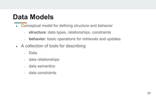 Data Models
● Conceptual model for defining structure and behavior
○ structure: data types, relationships, constraints
○ behavior: basic operations for retrievals and updates
● A collection of tools for describing
○ Data
○ data relationships
○ data semantics
○ data constraints
17
 