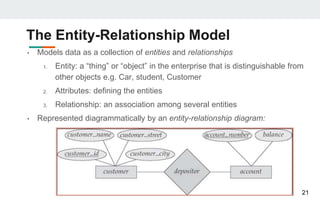 The Entity-Relationship Model
• Models data as a collection of entities and relationships
1. Entity: a “thing” or “object” in the enterprise that is distinguishable from
other objects e.g. Car, student, Customer
2. Attributes: defining the entities
3. Relationship: an association among several entities
• Represented diagrammatically by an entity-relationship diagram:
21
 