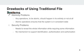 Drawbacks of Using Traditional File
Systems
6. Atomicity Problems
○ Any operations, to be atomic, should happen in its entirety or not at all
○ Atomic operations ensures that the system is in consistent state
7. Security Problems
○ Needs to reveal the whole information while requiring some information
○ No mechanism to support identification, authentication and authorization
8
 