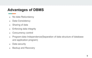 Advantages of DBMS
● No data Redundancy
● Data Consistency
● Sharing of data
● Enforcing data integrity
● Concurrency control
● Program-data Independence(Separation of data structure of database
and application program)
● Data security
● Backup and Recovery
9
 