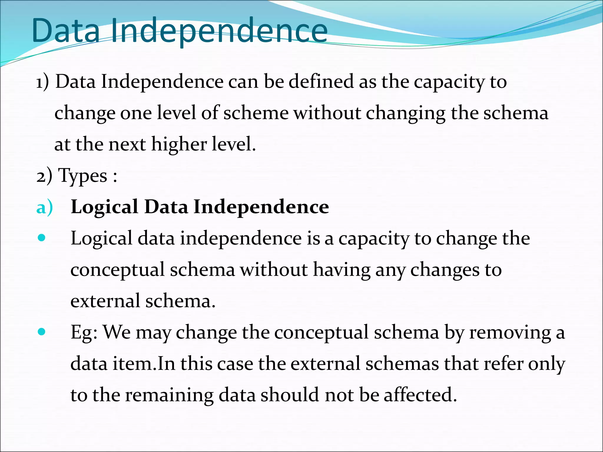 Data Independence
1) Data Independence can be defined as the capacity to
change one level of scheme without changing the schema
at the next higher level.
2) Types :
a) Logical Data Independence
 Logical data independence is a capacity to change the
conceptual schema without having any changes to
external schema.
 Eg: We may change the conceptual schema by removing a
data item.In this case the external schemas that refer only
to the remaining data should not be affected.
 