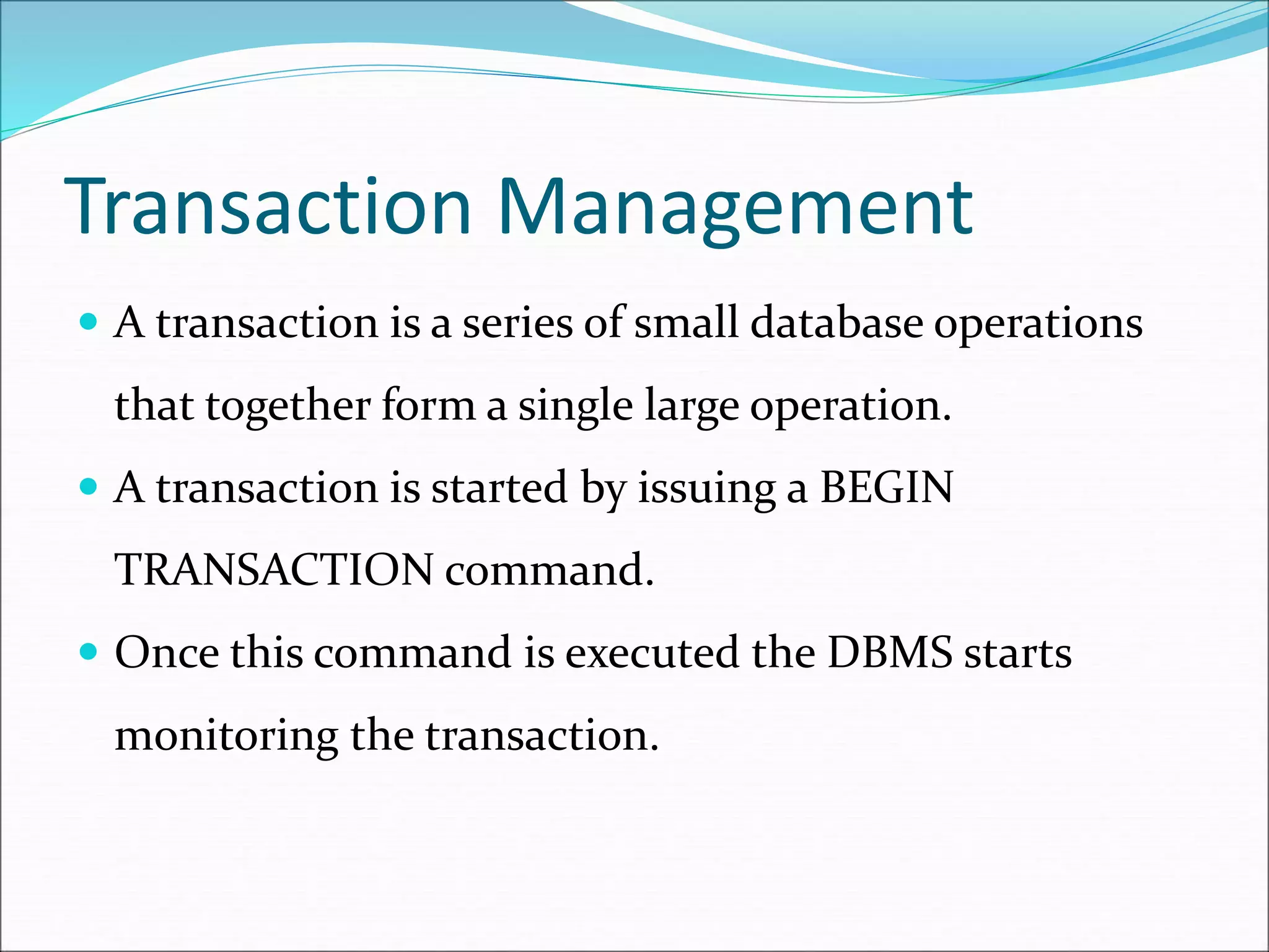 Transaction Management
 A transaction is a series of small database operations
that together form a single large operation.
 A transaction is started by issuing a BEGIN
TRANSACTION command.
 Once this command is executed the DBMS starts
monitoring the transaction.
 