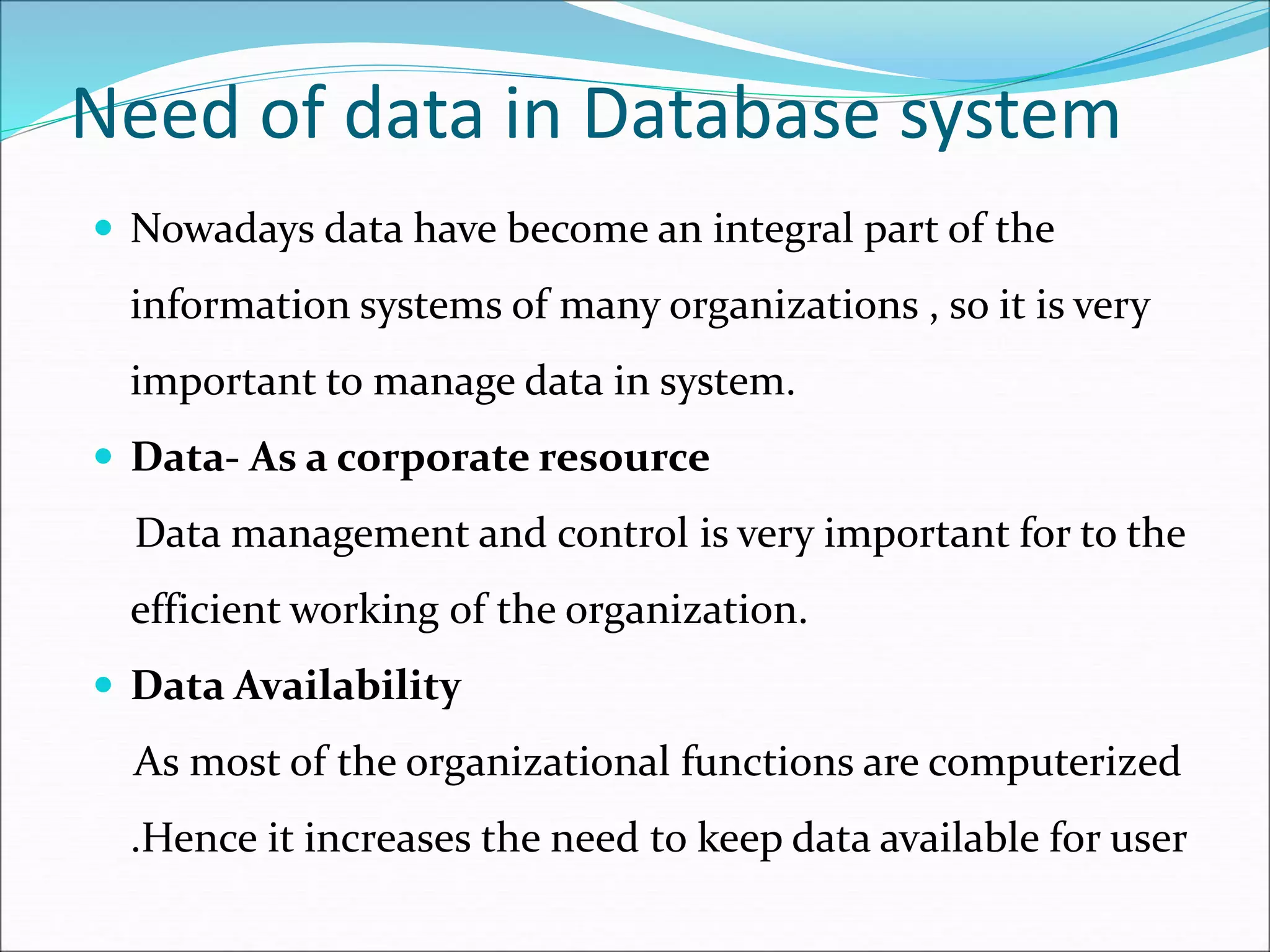 Need of data in Database system
 Nowadays data have become an integral part of the
information systems of many organizations , so it is very
important to manage data in system.
 Data- As a corporate resource
Data management and control is very important for to the
efficient working of the organization.
 Data Availability
As most of the organizational functions are computerized
.Hence it increases the need to keep data available for user
 