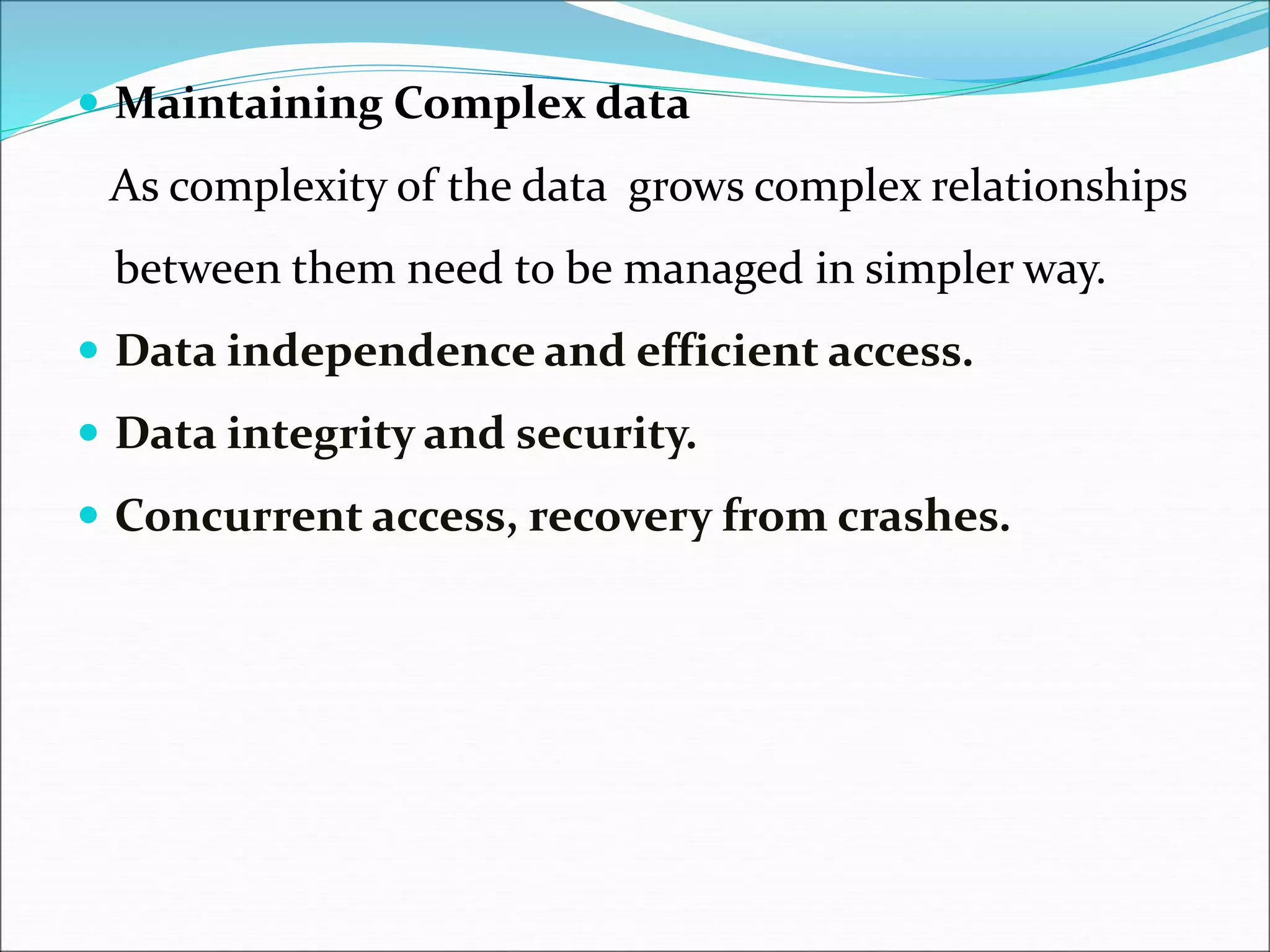 Maintaining Complex data
As complexity of the data grows complex relationships
between them need to be managed in simpler way.
 Data independence and efficient access.
 Data integrity and security.
 Concurrent access, recovery from crashes.
 