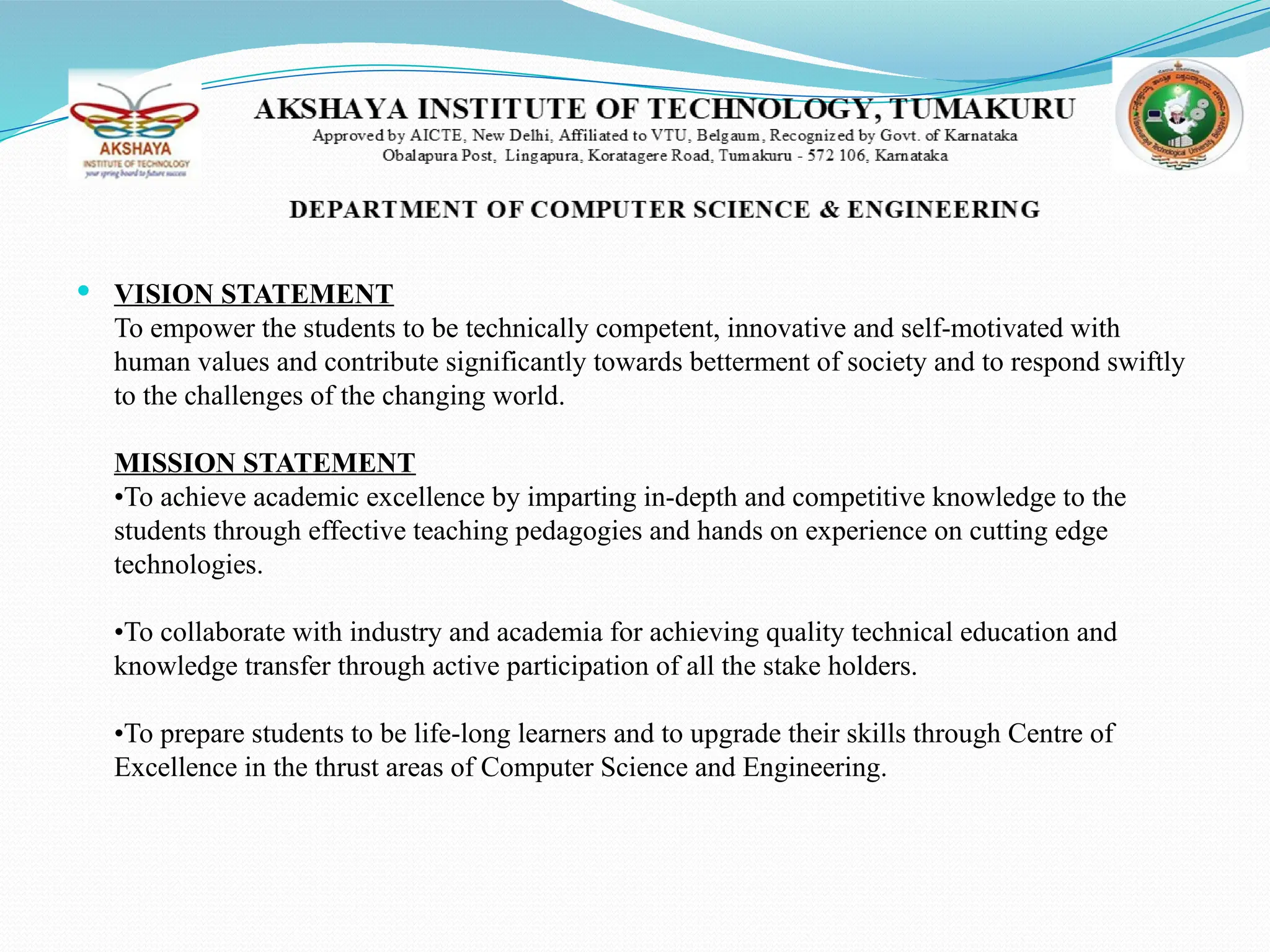  VISION STATEMENT
To empower the students to be technically competent, innovative and self-motivated with
human values and contribute significantly towards betterment of society and to respond swiftly
to the challenges of the changing world.
MISSION STATEMENT
•To achieve academic excellence by imparting in-depth and competitive knowledge to the
students through effective teaching pedagogies and hands on experience on cutting edge
technologies.
•To collaborate with industry and academia for achieving quality technical education and
knowledge transfer through active participation of all the stake holders.
•To prepare students to be life-long learners and to upgrade their skills through Centre of
Excellence in the thrust areas of Computer Science and Engineering.
 