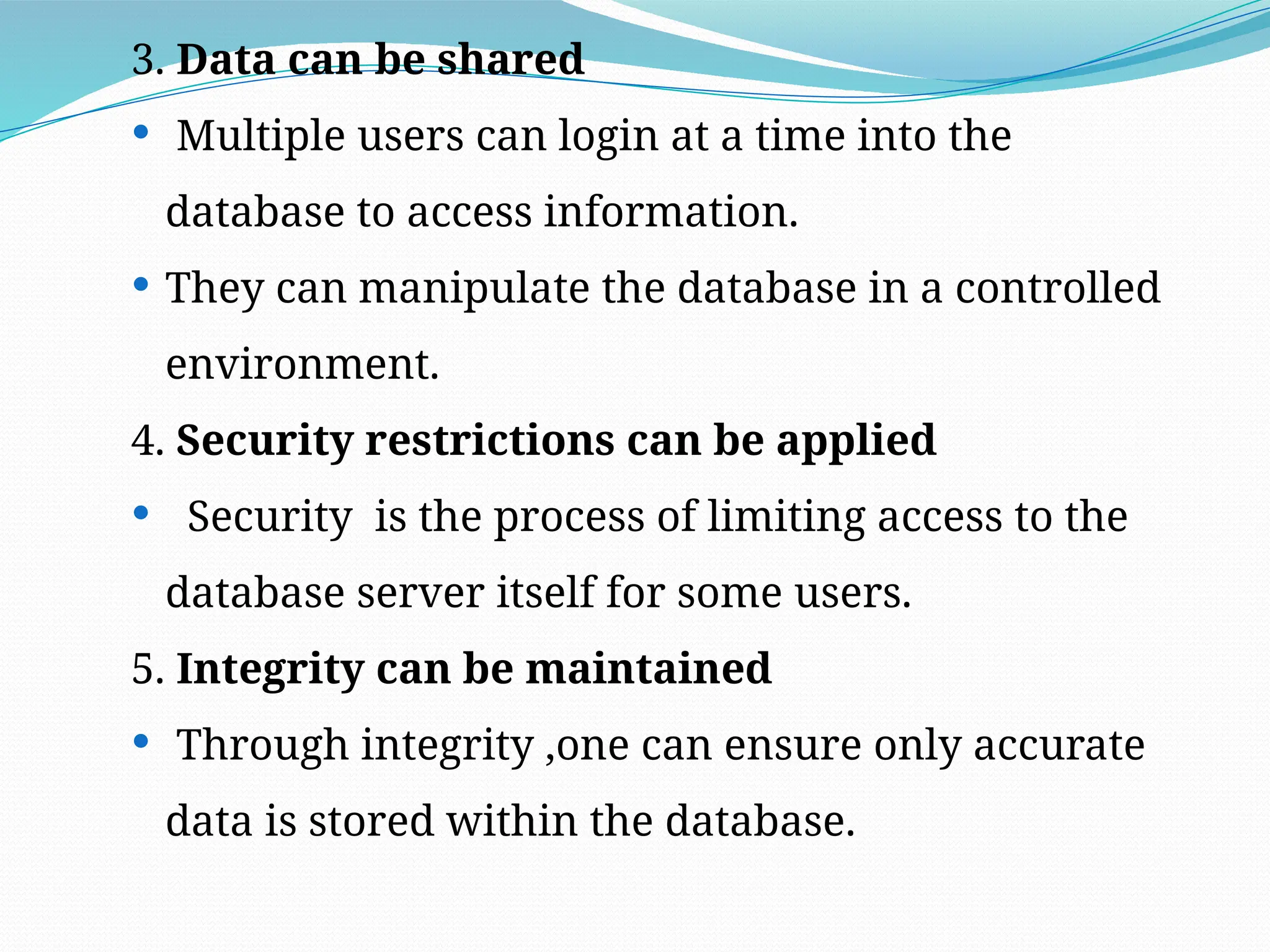 3. Data can be shared
 Multiple users can login at a time into the
database to access information.
 They can manipulate the database in a controlled
environment.
4. Security restrictions can be applied
 Security is the process of limiting access to the
database server itself for some users.
5. Integrity can be maintained
 Through integrity ,one can ensure only accurate
data is stored within the database.
 